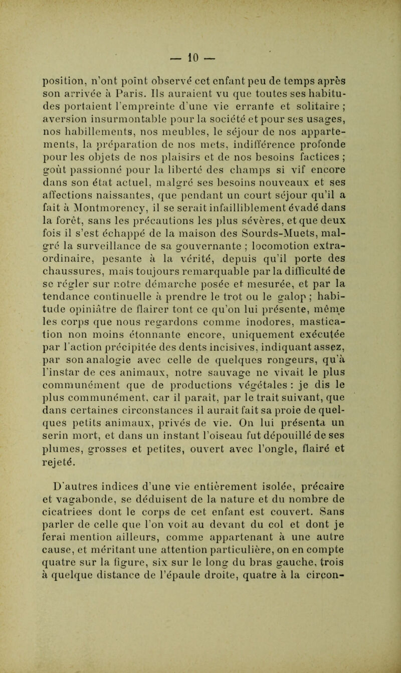 position, n’ont point observé cet enfant peu de temps après son arrivée à Paris. Ils auraient vu que toutes ses habitu- des portaient l’empreinte d’une vie errante et solitaire ; aversion insurmontable pour la société et pour ses usages, nos habillements, nos meubles, le séjour de nos apparte- ments, la préparation de nos mets, indifférence profonde pour les objets de nos plaisirs et de nos besoins factices ; goût passionné pour la liberté des champs si vif encore dans son état actuel, malgré ses besoins nouveaux et ses affections naissantes, que pendant un court séjour qu’il a fait à Montmorency, il se serait infailliblement évadé dans la forêt, sans les précautions les plus sévères, et que deux fois il s’est échappé de la maison des Sourds-Muets, mal- gré la surveillance de sa gouvernante ; locomotion extra- ordinaire, pesante à la vérité, depuis qu’il porte des chaussures, mais toujours remarquable par la difficulté de sc régler sur notre démarche posée et mesurée, et par la tendance continuelle à prendre le trot ou le galop ; habi- tude opiniâtre de flairer tont ce qu’on lui présente, même les corps que nous regardons comme inodores, mastica- tion non moins étonnante encore, uniquement exécutée par l’action précipitée des dents incisives, indiquant assez, par son analogie avec celle de quelques rongeurs, qu’à l’instar de ces animaux, notre sauvage ne vivait le plus communément que de productions végétales : je dis le plus communément, car il paraît, par le trait suivant, que dans certaines circonstances il aurait fait sa proie de quel- ques petits animaux, privés de vie. On lui présenta un serin mort, et dans un instant l’oiseau fut dépouillé de ses plumes, grosses et petites, ouvert avec l’ongle, flairé et rejeté. D'autres indices d’une vie entièrement isolée, précaire et vagabonde, se déduisent de la nature et du nombre de cicatriees dont le corps de cet enfant est couvert. Sans parler de celle que l’on voit au devant du col et dont je ferai mention ailleurs, comme appartenant à une autre cause, et méritant une attention particulière, on en compte quatre sur la figure, six sur le long du bras gauche, trois à quelque distance de l’épaule droite, quatre à la circon-