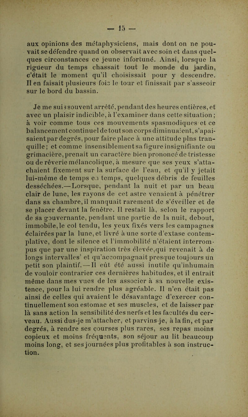 aux opinions des métaphysiciens, mais dont on ne pou- vait se défendre quand on observait avec soin et dans quel- ques circonstances ce jeune infortuné. Ainsi, lorsque la rigueur du temps chassait tout le monde du jardin, c’était le moment qu’il choisissait pour y descendre. Il en faisait plusieurs fois le tour et finissait par s’asseoir sur le bord du bassin. Je me suis souvent arrêté, pendant des heures entières, et avec un plaisir indicible, à l’examiner dans cette situation ; à voir comme tous ces mouvements spasmodiques et ce balancement continuel de tout son corps diminuaient, s’apai- saient par degrés, pour faire place à une attitude pins tran- quille; et comme insensiblement sa figure insignifiante ou grimacière, prenait un caractère bien prononcé de tristesse ou de rêverie mélancolique, à mesure que ses yeux s’atta- chaient fixement sur la surface de l’eau, et qu’il y jetait lui-même de temps ea temps, quelques débris de feuilles desséchées.—Lorsque, pendant la nuit et par un beau clair de lune, les rayons de cet astre venaient à pénétrer dans sa chambre, il manquait rarement de s’éveiller et de se placer devant la fenêtre. Il restait là, selon le rapport de sa gouvernante, pendant une partie de la nuit, debout, immobile,le col tendu, les yeux fixés vers les campagnes éclairées par la lune, et livré à une sorte d’extase contem- plative, dont le silence et l'immobilité n’étaient interrom- pus que par une inspiration très élevée,qui revenait à cle longs intervalles’ et qu’accompagnait presque toujours un petit son plaintif. — Il eût été aussi inutile qu’inhumain de vouloir contrarier ces dernières habitudes, et il entrait même dans mes vues de les associer à sa nouvelle exis- tence, pour la lui rendre plus agréable. Il n’en était pas ainsi de celles qui avaient le désavantage d’exercer con- tinuellement son estomac et ses muscles, et de laisser par là sans action la sensibilité des nerfs et les facultés du cer- veau. Aussi dus-je m’attacher, et parvins-je, à la fin, et par degrés, à rendre ses courses plus rares, ses repas moins copieux et moins fréquents, son séjour au lit beaucoup moins long, et ses journées plus profitables à son instruc- tion.