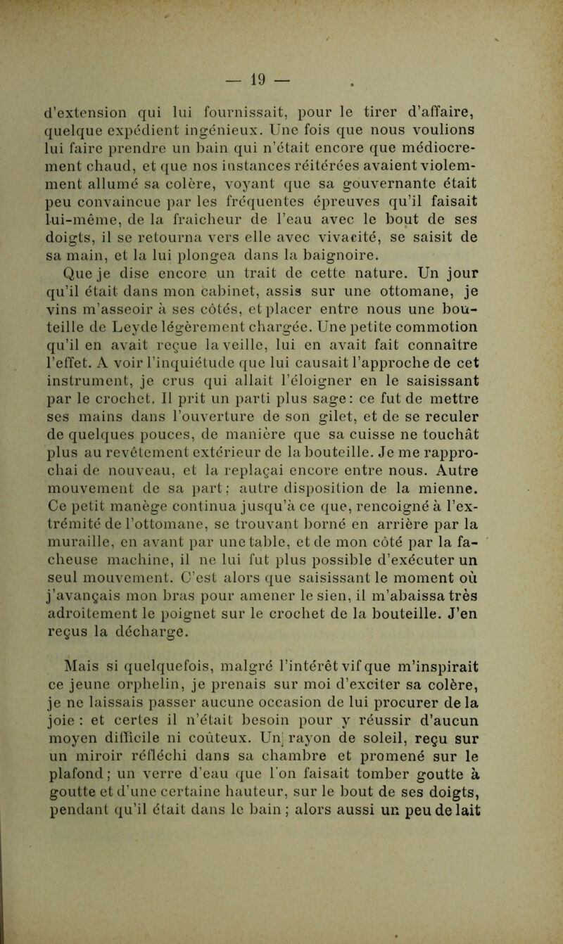 d’extension qui lui fournissait, pour le tirer d’affaire, quelque expédient ingénieux. Une fois que nous voulions lui faire prendre un bain qui n’était encore que médiocre- ment chaud, et que nos instances réitérées avaient violem- ment allumé sa colère, voyant que sa gouvernante était peu convaincue par les fréquentes épreuves qu’il faisait lui-même, de la fraîcheur de l’eau avec le bout de ses doigts, il se retourna vers elle avec vivacité, se saisit de sa main, et la lui plongea dans la baignoire. Que je dise encore un trait de cette nature. Un jour qu’il était dans mon cabinet, assis sur une ottomane, je vins m’asseoir à ses côtés, et placer entre nous une bou- teille de Leyde légèrement chargée. Une petite commotion qu’il en avait reçue la veille, lui en avait fait connaître l’effet. A voir l’inquiétude que lui causait l’approche de cet instrument, je crus qui allait l’éloigner en le saisissant par le crochet. Il prit un parti plus sage: ce fut de mettre ses mains dans l’ouverture de son gilet, et de se reculer de quelques pouces, de manière que sa cuisse ne touchât plus au revêtement extérieur de la bouteille. Je me rappro- chai de nouveau, et la replaçai encore entre nous. Autre mouvement de sa part; autre disposition de la mienne. Ce petit manège continua jusqu’à ce que, rencoigné à l’ex- trémité de l’ottomane, se trouvant borné en arrière par la muraille, en avant par une table, et de mon côté par la fâ- cheuse machine, il ne lui fut plus possible d’exécuter un seul mouvement. C’est alors que saisissant le moment où j’avançais mon bras pour amener le sien, il m’abaissa très adroitement le poignet sur le crochet de la bouteille. J’en reçus la décharge. Mais si quelquefois, malgré l’intérêt vif que m’inspirait ce jeune orphelin, je prenais sur moi d’exciter sa colère, je ne laissais passer aucune occasion de lui procurer de la joie : et certes il n’était besoin pour y réussir d’aucun moyen difficile ni coûteux. Unj rayon de soleil, reçu sur un miroir réfléchi dans sa chambre et promené sur le plafond ; un verre d’eau que l’on faisait tomber goutte à goutte et d’une certaine hauteur, sur le bout de ses doigts, pendant qu’il était dans le bain ; alors aussi un peu de lait