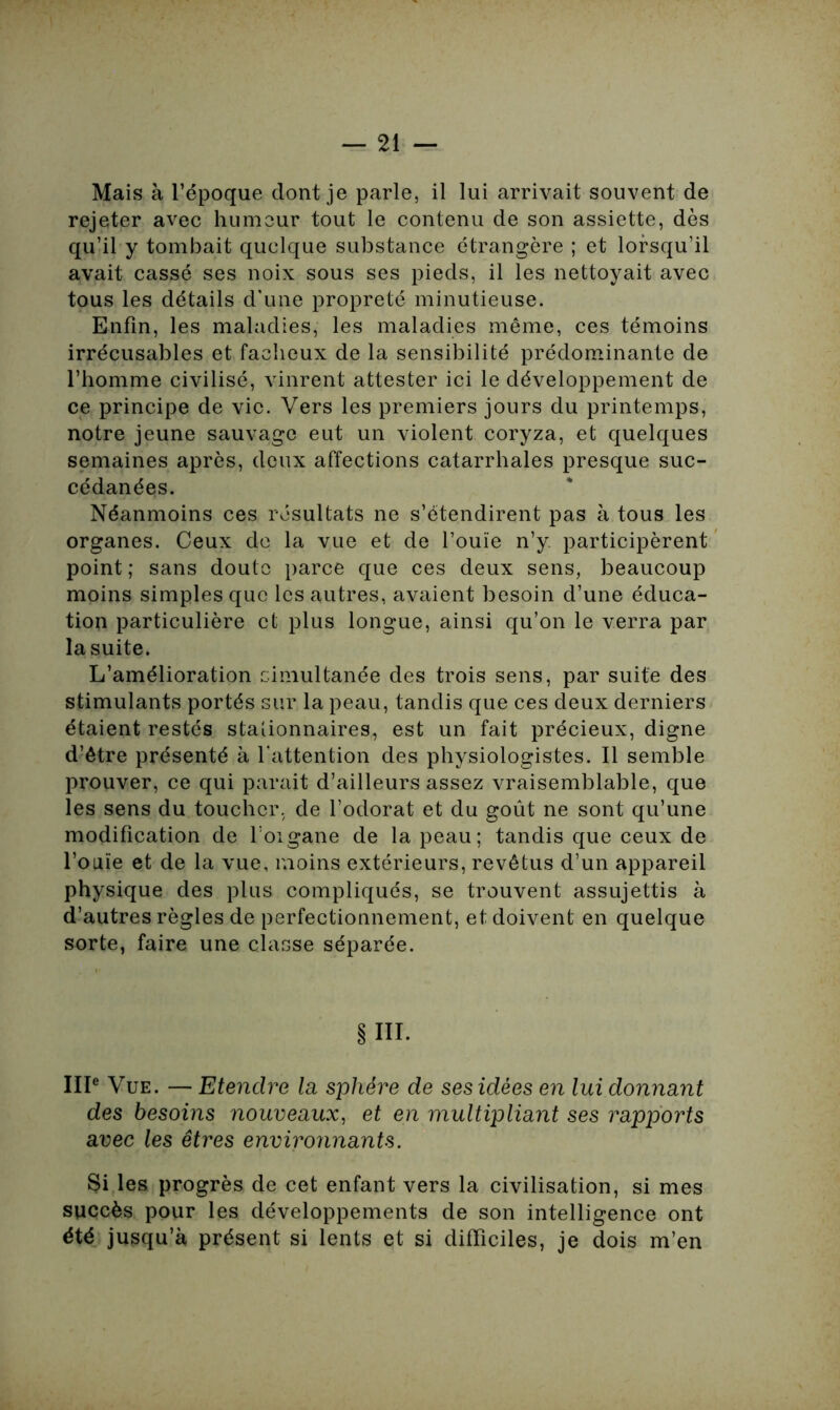 Mais à l’époque dont je parle, il lui arrivait souvent de rejeter avec humeur tout le contenu de son assiette, dès qu’il y tombait quelque substance étrangère ; et lorsqu’il avait cassé ses noix sous ses pieds, il les nettoyait avec tous les détails d’une propreté minutieuse. Enfin, les maladies, les maladies même, ces témoins irrécusables et fâcheux de la sensibilité prédominante de l’homme civilisé, vinrent attester ici le développement de ce principe de vie. Vers les premiers jours du printemps, notre jeune sauvage eut un violent coryza, et quelques semaines après, deux affections catarrhales presque suc- cédanées. Néanmoins ces résultats ne s’étendirent pas à tous les organes. Ceux de la vue et de l’ouïe n’y. participèrent point ; sans doute parce que ces deux sens, beaucoup moins simples que les autres, avaient besoin d’une éduca- tion particulière et plus longue, ainsi qu’on le verra par la suite. L’amélioration simultanée des trois sens, par suite des stimulants portés sur la peau, tandis que ces deux derniers étaient restés stationnaires, est un fait précieux, digne d’être présenté à l’attention des physiologistes. Il semble prouver, ce qui parait d’ailleurs assez vraisemblable, que les sens du toucher, de l’odorat et du goût ne sont qu’une modification de l’oigane de la peau; tandis que ceux de l’ouïe et de la vue, moins extérieurs, revêtus d’un appareil physique des plus compliqués, se trouvent assujettis à d’autres règles de perfectionnement, et doivent en quelque sorte, faire une classe séparée. § III. IIIe Vue. — Etendre la sphère de ses idées en lui donnant des besoins nouveaux, et en multipliant ses rapports avec les êtres environnants. §i les progrès de cet enfant vers la civilisation, si mes succès pour les développements de son intelligence ont été jusqu’à présent si lents et si difficiles, je dois m’en