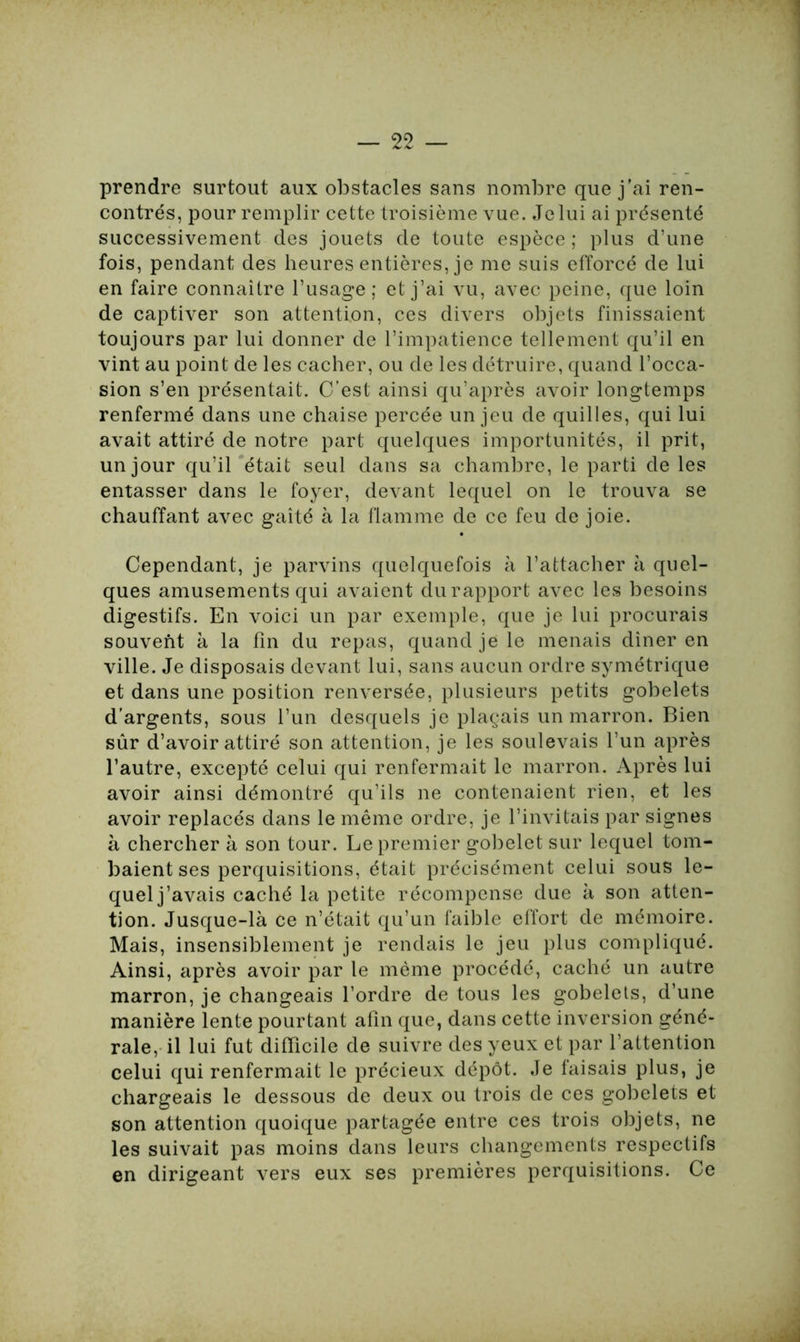 prendre surtout aux obstacles sans nombre que j’ai ren- contrés, pour remplir cette troisième vue. Je lui ai présenté successivement des jouets de toute espèce ; plus d’une fois, pendant des heures entières, je me suis efforcé de lui en faire connaître l’usage; et j’ai vu, avec peine, que loin de captiver son attention, ces divers objets finissaient toujours par lui donner de l’impatience tellement qu’il en vint au point de les cacher, ou de les détruire, quand l’occa- sion s’en présentait. C’est ainsi qu’après avoir longtemps renfermé dans une chaise percée un jeu de quilles, qui lui avait attiré de notre part quelques importunités, il prit, un jour qu’il était seul dans sa chambre, le parti de les entasser dans le foyer, devant lequel on le trouva se chauffant avec gaîté à la flamme de ce feu de joie. Cependant, je parvins quelquefois à l’attacher à quel- ques amusements qui avaient du rapport avec les besoins digestifs. En voici un par exemple, que je lui procurais souvent à la fin du repas, quand je le menais dîner en ville. Je disposais devant lui, sans aucun ordre symétrique et dans une position renversée, plusieurs petits gobelets d’argents, sous l’un desquels je plaçais un marron. Bien sûr d’avoir attiré son attention, je les soulevais l’un après l’autre, excepté celui qui renfermait le marron. Après lui avoir ainsi démontré qu’ils ne contenaient rien, et les avoir replacés dans le même ordre, je l’invitais par signes à chercher à son tour. Le premier gobelet sur lequel tom- baient ses perquisitions, était précisément celui sous le- quelj’avais caché la petite récompense due à son atten- tion. Jusque-là ce n’était qu’un faible effort de mémoire. Mais, insensiblement je rendais le jeu plus compliqué. Ainsi, après avoir par le même procédé, caché un autre marron, je changeais l’ordre de tous les gobelets, d’une manière lente pourtant afin que, dans cette inversion géné- rale, il lui fut difficile de suivre des yeux et par l’attention celui qui renfermait le précieux dépôt. Je faisais plus, je chargeais le dessous de deux ou trois de ces gobelets et son attention quoique partagée entre ces trois objets, ne les suivait pas moins dans leurs changements respectifs en dirigeant vers eux ses premières perquisitions. Ce