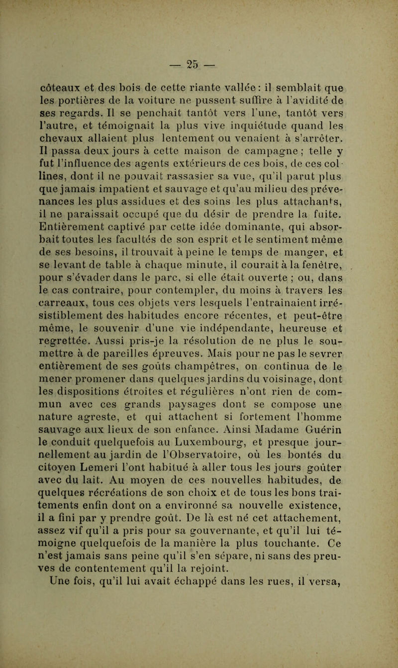 coteaux et des bois de cette riante vallée: il semblait que les portières de la voiture ne pussent suffire à l’avidité de ses regards. Il se penchait tantôt vers l’une, tantôt vers l’autre, et témoignait la plus vive inquiétude quand les chevaux allaient plus lentement ou venaient à s’arrêter. Il passa deux jours à cette maison de campagne; telle y fut l’influence des agents extérieurs de ces bois, de ces col lines, dont il ne pouvait rassasier sa vue, qu’il parut plus que jamais impatient et sauvage et qu’au milieu des préve- nances les plus assidues et des soins les plus attachants, il ne paraissait occupé que du désir de prendre la fuite. Entièrement captivé par cette idée dominante, qui absor- bait toutes les facultés de son esprit et le sentiment même de ses besoins, il trouvait à peine le temps de manger, et se levant de table à chaque minute, il courait à la fenêtre, pour s’évader dans le parc, si elle était ouverte ; ou, dans le cas contraire, pour contempler, du moins à travers les carreaux, tous ces objets vers lesquels l’entrainaient irré- sistiblement des habitudes encore récentes, et peut-être même, le souvenir d’une vie indépendante, heureuse et regrettée. Aussi pris-je la résolution de ne plus le sou- mettre à de pareilles épreuves. Mais pour ne pas le sevrer entièrement de ses goûts champêtres, on continua de le mener promener dans quelques jardins du voisinage, dont les dispositions étroites et régulières n’ont rien de com- mun avec ces grands paysages dont se compose une nature agreste, et qui attachent si fortement l’homme sauvage aux lieux de son enfance. Ainsi Madame Guérin le conduit quelquefois au Luxembourg, et presque jour- nellement au jardin de l’Observatoire, où les bontés du citoyen Lemeri l’ont habitué à aller tous les jours goûter avec du lait. Au moyen de ces nouvelles habitudes, de quelques récréations de son choix et de tous les bons trai- tements enfin dont on a environné sa nouvelle existence, il a fini par y prendre goût. De là est né cet attachement, assez vif qu’il a pris pour sa gouvernante, et qu’il lui té- moigne quelquefois de la manière la plus touchante. Ce n’est jamais sans peine qu’il s’en sépare, ni sans des preu- ves de contentement qu’il la rejoint. Une fois, qu’il lui avait échappé dans les rues, il versa,