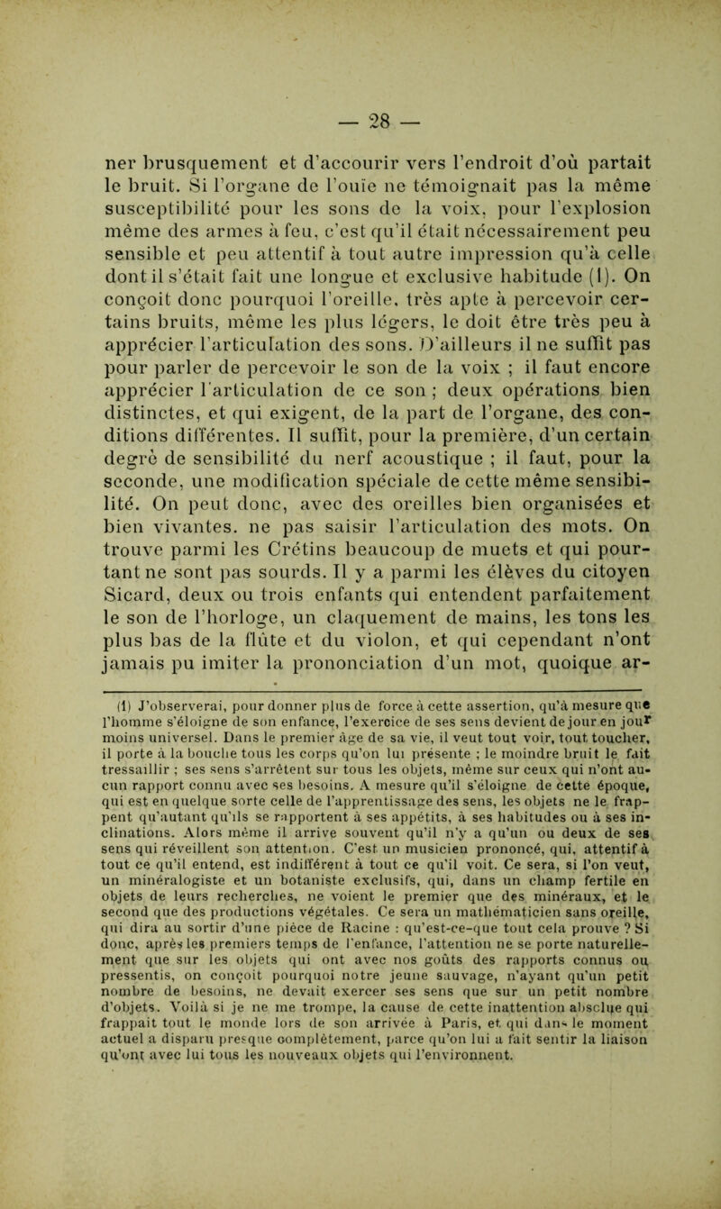 ner brusquement et d’accourir vers l’endroit d’où partait le bruit. Si l’organe de l’ouïe ne témoignait pas la même susceptibilité pour les sons de la voix, pour l’explosion même des armes à feu, c’est qu’il était nécessairement peu sensible et peu attentif à tout autre impression qu’à celle dont il s’était fait une longue et exclusive habitude (1). On conçoit donc pourquoi l’oreille, très apte à percevoir cer- tains bruits, même les plus légers, le doit être très peu à apprécier l’articulation des sons. D’ailleurs il ne suffît pas pour parler de percevoir le son de la voix ; il faut encore apprécier l’articulation de ce son ; deux opérations bien distinctes, et qui exigent, de la part de l’organe, des con- ditions différentes. Il suffît, pour la première, d’un certain degré de sensibilité du nerf acoustique ; il faut, pour la seconde, une modification spéciale de cette même sensibi- lité. On peut donc, avec des oreilles bien organisées et bien vivantes, ne pas saisir l’articulation des mots. On trouve parmi les Crétins beaucoup de muets et qui pour- tant ne sont pas sourds. Il y a parmi les élèves du citoyen Sicard, deux ou trois enfants qui entendent parfaitement le son de l’horloge, un claquement de mains, les tons les plus bas de la flûte et du violon, et qui cependant n’ont jamais pu imiter la prononciation d’un mot, quoique ar- (1) J’observerai, pour donner pins de force à cette assertion, qu’à mesure que l’homme s’éloigne de son enfance, l’exercice de ses sens devient de jour en jour moins universel. Dans le premier âge de sa vie, il veut tout voir, tout toucher, il porte à la bouche tous les corps qu’on lui présente ; le moindre bruit le fait tressaillir ; ses sens s’arrêtent sur tous les objets, même sur ceux qui n’ont au- cun rapport connu avec ses besoins. A mesure qu’il s’éloigne de cette époque, qui est en quelque sorte celle de l’apprentissage des sens, les objets ne le frap- pent qu’autant qu’ils se rapportent à ses appétits, à ses habitudes ou à ses in- clinations. Alors même il arrive souvent qu’il n’y a qu’un ou deux de ses sens qui réveillent son attention. C'est un musicien prononcé, qui, attentif à tout ce qu’il entend, est indifférent à tout ce qu'il voit. Ce sera, si l’on veut, un minéralogiste et un botaniste exclusifs, qui, dans un champ fertile en objets de leurs recherches, ne voient le premier que des minéraux, et le second que des productions végétales. Ce sera un mathématicien sans oreille, qui dira au sortir d’une pièce de Racine : qu’est-ce-que tout cela prouve ? Si donc, après les premiers temps de l’enfance, l’attention ne se porte naturelle- ment que sur les objets qui ont avec nos goûts des rapports connus ou, pressentis, on conçoit pourquoi notre jeune sauvage, n’ayant qu’un petit nombre de besoins, ne devait exercer ses sens que sur un petit nombre d’objets. Voilà si je ne me trompe, la cause de cette inattention absclqe qui frappait tout le monde lors de son arrivée à Paris, et. qui dan* le moment actuel a disparu presque complètement, parce qu’on lui a fait sentir la liaison qu’ont avec lui tous les nouveaux objets qui l’environnent.