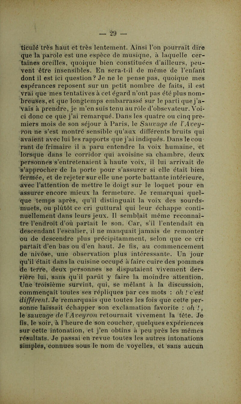 ticulé très haut et très lentement. Ainsi l’on pourrait dire que la parole est une espèce de musiqne, à laquelle cer- taines oreilles, quoique bien constituées d’ailleurs, peu- vent être insensibles. En sera-t-il de même de l’enfant dont il est ici question? Je ne le pense pas, quoique mes espérances reposent sur un petit nombre de faits, il est vrai que mes tentatives à cet égard n’ont pas été plus nom- breuses, et que longtemps embarrassé sur le parti que j’a- vais à prendre, je m’en suis tenu au rôle d’obsevateur. Voi- ci donc ce que j’ai remarqué. Dans les quatre ou cinq pre- miers mois de son séjour à Paris, le Sauuape de l'Avey- ron ne s’est montré sensible qu’aux différents bruits qui avaient avec lui les rapports que j’ai indiqués. Dans le cou- rant de frimaire il a paru entendre la voix humaine, et lorsque dans le corridor qui avoisine sa chambre, deux personnes s’entretenaient à haute voix, il lui arrivait de s’approcher de la porte pour s’assurer si elle était bien fermée, et de rejeter sur elle une porte battante intérieure, avec l’attention de mettre le doigt sur le loquet pour en assurer encore mieux la fermeture. Je remarquai quel- que temps après, qu’il distinguait la voix des sourds- muets, ou plûtôt ce cri guttural qui leur échappe conti- nuellement dans leurs jeux. Il semblait même reconnaî- tre l’endroit d’où partait le son. Car, s’il l’entendait en descendant l’escalier, il ne manquait jamais de remonter ou de descendre plus précipitamment, selon que ce cri partait d’en bas ou d’en haut. Je fis, au commencement de nivôse, une observation plus intéressante. Un jour qu’il était dans la cuisine occupé à faire cuire des pommes de terre, deux personnes se disputaient vivement der- rière lui, sans qu'il parût y faire la moindre attention. Une troisième survint, qui, se mêlant à la discussion, commençait toutes ses répliques par ces mots : oh ! c’est diffèrent. Je remarquais que toutes les fois que cette per- sonne laissait échapper son exclamation favorite : oh !, le sauvage de l’Aveyron retournait vivement la tête. Je fis, le soir, à l’heure de son coucher, quelques expériences sur cette intonation, et j’en obtins à peu près les mêmes résultats. Je passai en revue toutes les autres intonations simples, connues sous le nom de voyelles, et sans aucun