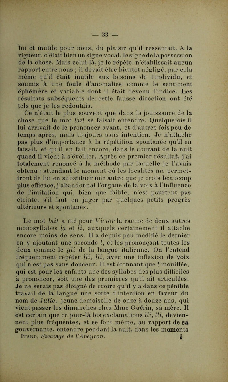 lui et inutile pour nous, du plaisir qu’il ressentait. A la rigueur, c’était bien un signe vocal, le signe de la possession de la chose. Mais celui-là, je le répète, n’établissait aucun rapport entre nous ; il devait être bientôt négligé, par cela même qu’il était inutile aux besoins de l’individu, et soumis à une foule d’anomalies comme le sentiment éphémère et variable dont il était devenu l’indice. Les résultats subséquents de cette fausse direction ont été tels que je les redoutais. Ce n’était le plus souvent que dans la jouissance de la chose que le mot lait se faisait entendre. Quelquefois il lui arrivait de le prononcer avant, et d'autres fois peu de temps après, mais toujours sans intention. Je n’attache pas plus d’importance à la répétition spontanée qu’il en faisait, et qu’il en fait encore* dans le courant de la nuit quand il vient à s’éveiller. Après ce premier résultat, j’ai totalement renoncé à la méthode par laquelle je l’avais obtenu ; attendant le moment où les localités me permet- tront de lui en substituer une autre que je crois beaucoup plus efficace, j’abandonnai l’organe de la voix à l’influence de l’imitation qui, bien que faible, n’est pourtant pas éteinte, s’il faut en juger par quelques petits progrès ultérieurs et spontanés. Le mot lait a été pour Victor la racine de deux autres monosyllabes la et li, auxquels certainement il attache encore moins de sens. Il a depuis peu modifié le dernier en y ajoutant une seconde l, et les prononçant toutes les deux comme le gli de la langue italienne. On l’entend fréquemment répéter lli, lli, avec une inflexion de voix qui n’est pas sans douceur. Il est étonnant que l mouillée, qui est pour les enfants une des syllabes des plus difficiles à prononcer, soit une des premières qu’il ait articulées. Je ne serais pas éloigné de croire qu’il y a dans ce pénible travail de la langue une sorte d’intention en faveur du nom de Julie, jeune demoiselle de onze à douze ans, qui vient passer les dimanches chez Mme Guérin, sa mère. II est certain que ce jour-là les exclamations lli, lli, devien- nent plus fréquentes, et se font même, au rapport de sa gouvernante, entendre pendant la nuit, dans les moments Itard, Sauvage de VAveyron. 2