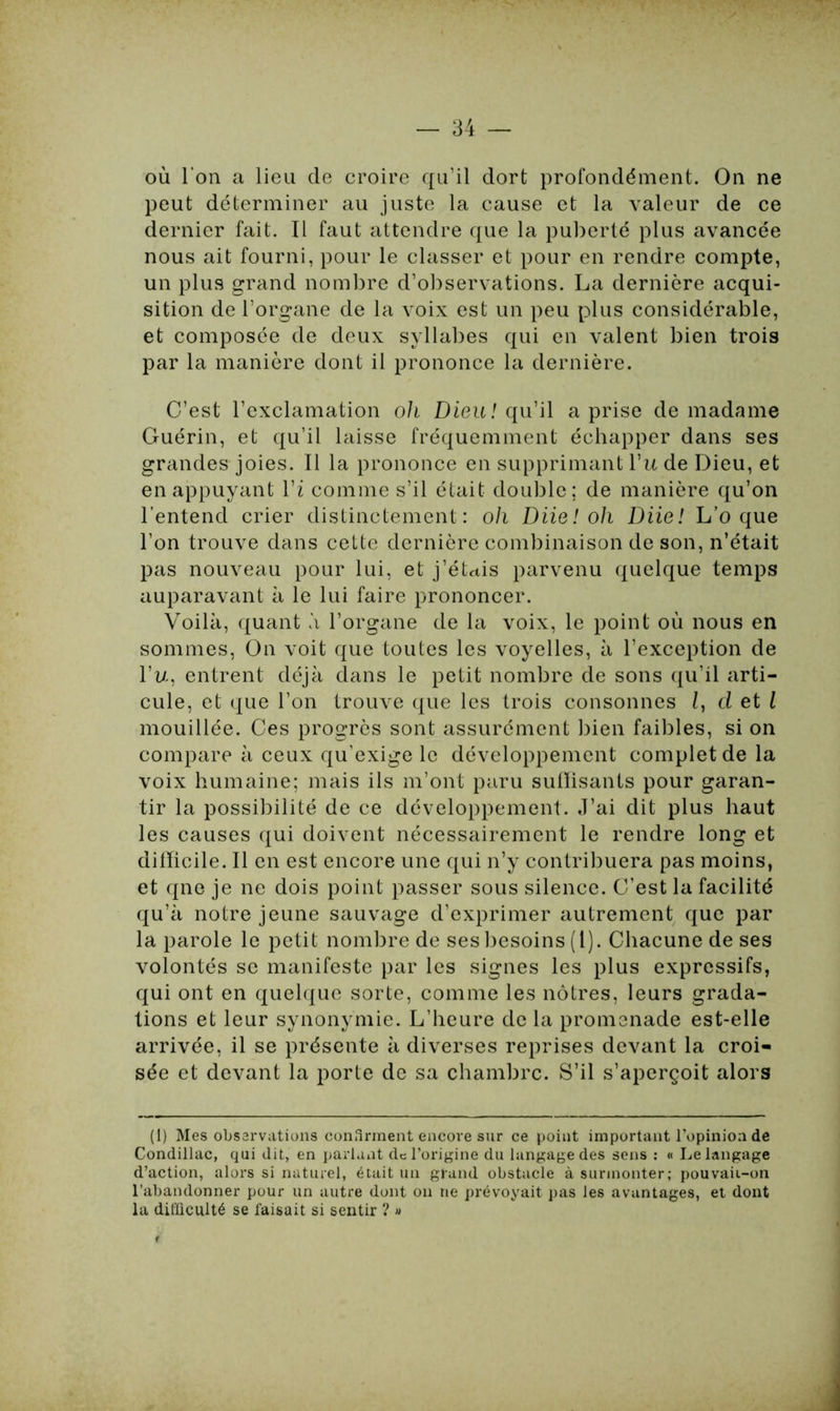 où l’on a lieu de croire qu’il dort profondément. On ne peut déterminer au juste la cause et la valeur de ce dernier fait. Il faut attendre que la puberté plus avancée nous ait fourni, pour le classer et pour en rendre compte, un plus grand nombre d’observations. La dernière acqui- sition de l’organe de la voix est un peu plus considérable, et composée de deux syllabes qui en valent bien trois par la manière dont il prononce la dernière. C’est l’exclamation oh Dieu! qu’il a prise de madame Guérin, et qu’il laisse fréquemment échapper dans ses grandes joies. Il la prononce en supprimant Vu de Dieu, et en appuyant l’i comme s’il était double; de manière qu’on l’entend crier distinctement: o/i Diie! oh Diie! L’o que l’on trouve dans cette dernière combinaison de son, n’était pas nouveau pour lui, et j’éUis parvenu quelque temps auparavant à le lui faire prononcer. Voilà, quant à l’organe de la voix, le point où nous en sommes, On voit que toutes les voyelles, à l’exception de l’u, entrent déjà dans le petit nombre de sons qu’il arti- cule, et que l’on trouve que les trois consonnes d et l mouillée. Ces progrès sont assurément bien faibles, si on compare à ceux qu’exige le développement complet de la voix humaine; mais ils m’ont paru suffisants pour garan- tir la possibilité de ce développement. J’ai dit plus haut les causes qui doivent nécessairement le rendre long et difficile. Il en est encore une qui n’y contribuera pas moins, et qne je ne dois point passer sous silence. C’est la facilité qu’à notre jeune sauvage d’exprimer autrement que par la parole le petit nombre de ses besoins (1). Chacune de ses volontés se manifeste par les signes les plus expressifs, qui ont en quelque sorte, comme les nôtres, leurs grada- tions et leur synonymie. L’heure de la promenade est-elle arrivée, il se présente à diverses reprises devant la croi- sée et devant la porte de sa chambre. S’il s’aperçoit alors (1) Mes observations confirment encore sur ce point important l’opinion de Condillac, qui dit, en parlant de l’origine du langage des sens : « Le langage d’action, alors si naturel, était un grand obstacle à surmonter; pouvaii-on l’abandonner pour un autre dont on ne prévoyait pas les avantages, et dont la difficulté se faisait si sentir ? »