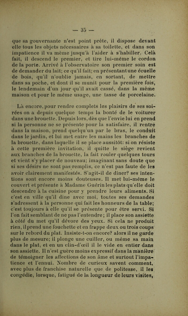que sa gouvernante n’est point prête, il dispose devant elle tous les objets nécessaires à sa toilette, et dans son impatience il va même jusqu’à l’aider à s’habiller. Celà fait, il descend le premier, et tire lui-même le cordon de la porte. Arrivé à l’observatoire son premier soin est de demander du lait; ce qu’il fait; en présentant une écuelle de bois, qu'il n’oublie jamais, en sortant, de mettre dans sa poche, et dont il se munit pour la première fois, le lendemain d’un jour qu’il avait cassé, dans la même maison et pour le même usage, une tasse de porcelaine. Là encore, pour rendre complets les plaisirs de ses soi- rées on a depuis quelque temps la bonté de le voiturer dans une brouette. Depuis lors, dès que l’envie lui en prend si la personne ne se présente pour la satisfaire, il rentre dans la maison, prend quelqu’un par le bras, le conduit dans le jardin, et lui met entre les mains les branches de la brouette, dans laquelle il se place aussitôt: si on résiste à cette première invitation, il quitte le siège revient aux branches de la brouette, la fait rouler quelques tours et vient s’y placer de nouveau; imaginant sans doute que si ses désirs ne sont pas-remplis, ce n’est pas faute de les avoir clairement manifestés. S’agit-il de dîner? ses inten- tions sont encore moins douteuses. Il met lui-même le couvert et présente à Madame Guérin les plats qu’elle doit descendre à la cuisine pour y prendre leurs aliments. Si c’est en ville qu’il dine avec moi, toutes ses demandes s’adressent à la personne qui fait les honneurs de la table; c’est toujours à elle qu’il se présente pour être servi. Si l’on fait semblant de ne pas l’entendre ; il place son assiette à côté du met qu’il dévore des yeux. Si cela ne produit rien, il prend une fouchette et en frappe deux ou trois coups sur le rebord du plat. Insiste-t-on encore? alors il ne garde plus de mesure; il plonge une cuiller, ou même sa main dans le plat, et en un clin-d’œil il le vide en entier dans son assiette. Il n’est guère moins expressif dans la manière de témoigner les affections de son âme et surtout l’impa- tience et l’ennui. Nombre de curieux savent comment, avec plus de franchise naturelle que de politesse, il les congédie, lorsque, fatigué de la longueur de leurs visites,
