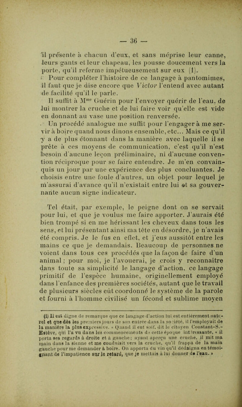 'il présente à chacun d’eux, et sans méprise leur canne, leurs gants et leur chapeau, les pousse doucement vers la porte, qu’il referme impétueusement sur eux (1). Pour compléter l’histoire de ce langage à pantomimes, il faut que je dise encore que Victor l’entend avec autant de facilité qu’il le parle. Il suffît à Mme Guérin pour l’envoyer quérir de l’eau, de lui montrer la cruche et de lui faire voir qu’elle est vide en donnant au vase une position renversée. . Un procédé analogue me suffît pour l’engager à me ser- vir à boire quand nous dinons ensemble, etc... Mais ce qu’il y a de plus étonnant dans la manière avec laquelle il se prête à ces moyens de communication, c’est qu’il n’est besoin d’aucune leçon préliminaire, ni d’aucune conven- tion réciproque pour se faire entendre. Je m’en convain- quis un jour par une expérience des plus concluantes. Je choisis entre une foule d’autres, un objet pour lequel je m’assurai d’avance qu’il n’existait entre lui ot sa gouver- nante aucun signe indicateur. Tel était, par exemple, le peigne dont on se servait pour lui, et que je voulus me faire apporter. J’aurais été bien trompé si en me hérissant les cheveux dans tous les sens, et lui présentant ainsi ma tête en désordre, je n’avais été compris. Je le fus en eflet, et j’eus aussitôt entre les mains ce que je demandais. Beaucoup de personnes ne voient dans tous ces procédés que la façon de faire d’un animal ; pour moi, je l’avouerai, je crois y reconnaître dans toute sa simplicité le langage d’action, ce langage primitif de l’espèce humaine, originellement employé dans l’enfance des premières sociétés, autant que le travail de plusieurs siècles eût coordonné le système de la parole et fourni à l’homme civilisé un fécond et sublime moyen (1) Il est cligne de remarque que ce laugage d’action lui est entièrement natu- rel et que dès les premiers jours de son entrée dans la société, il l'employait de la manière la plus expressive. « Quand il eut soif, dit le citoyen Constant-S.- Estôve, qui l’a vu dans les commencements de cette époque intéressante, « il porta ses regards à droite et à gauche; ayant aperçu une cruche, il mit ma main dans la sienne et me conduisit vers la cruche, qu’il frappa de la main gauche pour me demander à boire. On apporta du vin qu’il dédaigna en témoi- gnant de l’impatience stir le retard, que je mettais à lui donner de l’eau. »