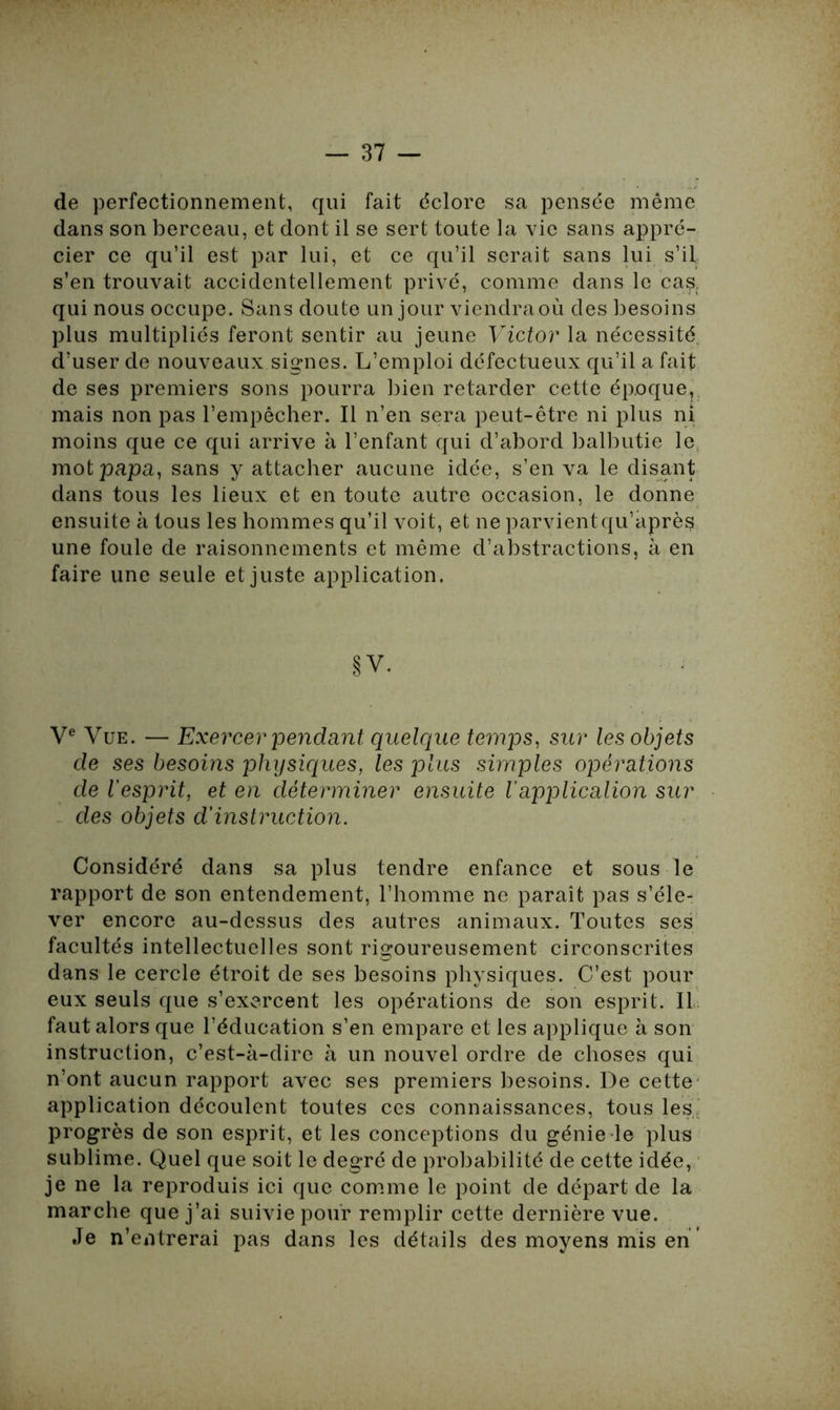 de perfectionnement, qui fait éclore sa pensée même dans son berceau, et dont il se sert toute la vie sans appré- cier ce qu’il est par lui, et ce qu’il serait sans lui s’il s’en trouvait accidentellement privé, comme dans le casc qui nous occupe. Sans doute un jour viendra où des besoins plus multipliés feront sentir au jeune Victor la nécessité, d’user de nouveaux signes. L’emploi défectueux qu’il a fait de ses premiers sons pourra bien retarder cette époque, mais non pas l’empêcher. Il n’en sera peut-être ni plus ni moins que ce qui arrive à l’enfant qui d’abord balbutie le mot papa, sans y attacher aucune idée, s’en va le disant dans tous les lieux et en toute autre occasion, le donne ensuite à tous les hommes qu’il voit, et ne parvientqu’après une foule de raisonnements et même d’abstractions, à en faire une seule et juste application. §V. Ve Vue. — Exercer pendant quelque temps, sur les objets de ses besoins physiques, les plus simples opérations de l'esprit, et en déterminer ensuite Vapplication sur des objets d’instruction. Considéré dans sa plus tendre enfance et sous le rapport de son entendement, l’homme ne paraît pas s’éle- ver encore au-dessus des autres animaux. Toutes ses facultés intellectuelles sont rigoureusement circonscrites dans le cercle étroit de ses besoins physiques. C’est pour eux seuls que s’exercent les opérations de son esprit. Il faut alors que l’éducation s’en empare et les applique à son instruction, c’est-à-dire à un nouvel ordre de choses qui n’ont aucun rapport avec ses premiers besoins. De cette application découlent toutes ces connaissances, tous les: progrès de son esprit, et les conceptions du génie le plus sublime. Quel que soit le degré de probabilité de cette idée, je ne la reproduis ici que comme le point de départ de la marche que j’ai suivie pour remplir cette dernière vue. Je n’entrerai pas dans les détails des moyens mis en