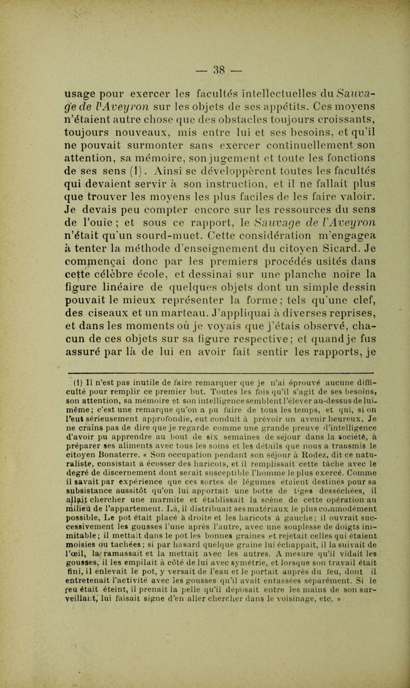 usage pour exercer les facultés intellectuelles du Sauva- ge de UAveyron sur les objets de ses appétits. Ces moyens n’étaient autre chose que des obstacles toujours croissants, toujours nouveaux, mis entre lui et ses besoins, et qu’il ne pouvait surmonter sans exercer continuellement son attention, sa mémoire, son jugement et toute les fonctions de ses sens (1). Ainsi se développèrent toutes les facultés qui devaient servir à son instruction, et il ne fallait plus que trouver les moyens les plus faciles de les faire valoir. Je devais peu compter encore sur les ressources du sens de l’ouïe ; et sous ce rapport, le Sauvage de l’Aveyron n’était qu’un sourd-muet. Cette considération m’engagea à tenter la méthode d’enseignement du citoyen Sicard. Je commençai donc par les premiers procédés usités dans cette célèbre école, et dessinai sur une planche noire la figure linéaire de quelques objets dont un simple dessin pouvait le mieux représenter la forme ; tels qu’une clef, des ciseaux et un marteau. J’appliquai à diverses reprises, et dans les moments où je voyais que j’étais observé, cha- cun de ces objets sur sa figure respective; et quand je fus assuré par là de lui en avoir fait sentir les rapports, je (1) Il n’est pas inutile de faire remarquer que je n’ai éprouvé aucune diffi- culté pour remplir ce premier but. Toutes les fois qu’il s’agit de ses besoins, son attention, sa mémoire et son intelligence semblent l’élever au-dessus de lui- même ; c’est une remarque qu’on a pu faire de tous les temps, et qui, si on l'eut sérieusement approfondie, eut conduit à prévoir un avenir heureux. Je ne crains pas de dire que je regarde comme une grande preuve d’intelligence d’avoir pu apprendre au bout de six semaines de séjour dans la société, à préparer ses aliments avec tous les soins et les détails que nous a transmis le citoyen Bonaterre. « Son occupation pendant son séjour à Rodez, dit ce natu- raliste, consistait à écosser des haricots, et il remplissait cette tâche avec le degré de discernement dont serait susceptible l’homme le plus exercé. Comme il savait par expérience que ces sortes de légumes étaient destinés pour sa subsistance aussitôt qu’on lui apportait une botte de t'ges desséchées, il a^lîût chercher une marmite et établissait la scène de cette opération au milieu de l’appartement. Là, il distribuait ses matériaux le plus commodément possible, Le pot était placé à droite et les haricots à gauche; il ouvrait suc- cessivement les gousses l’une après l’autre, avec une souplesse de doigts ini- mitable; il mettait dans le pot les bonnes graines et rejetait celles qui étaient moisies ou tachées; si par hasard quelque graine luiéchappait, il la suivait de l’œil, la ramassait et la mettait avec les autres. A mesure qu’il vidait les gousses, il les empilait à côté de lui avec symétrie, et lorsque son travail était fini, il enlevait le pot, y versait de l’eau et le portait auprès du feu, dont il entretenait l’activité avec les gousses qu’il avait entassées séparément. Si le peu était éteint, il prenait la pelle qu’il déposait entre les mains de son sur- veillai.t, lui faisait signe d’en aller chercher dans le voisinage, etc. »