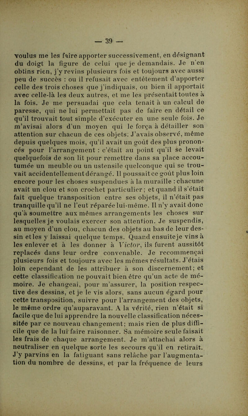 voulus me les faire apporter successivement, en désignant du doigt la figure de celui que je demandais. Je n’en obtins rien, j’y revins plusieurs fois et toujours avec aussi peu de succès : ou il refusait avec entêtement d’apporter celle des trois choses que j’indiquais, ou bien il apportait avec celle-là les deux autres, et me les présentait toutes à la fois. Je me persuadai que cela tenait à un calcul de paresse, qui ne lui permettait pas de faire en détail ce qu’il trouvait tout simple d’exécuter en une seule fois. Je m’avisai alors d’un moyen qui le força à détailler son attention sur chacun de ces objets. J’avais observé, même depuis quelques mois, qu’il avait un goût des plus pronon- cés pour l’arrangement : c’était au point qu’il se levait quelquefois de son lit pour remettre dans sa place accou- tumée un meuble ou un ustensile quelconque qui se trou- vait accidentellement dérangé. Il poussait ce goût plus loin encore pour les choses suspendues à la muraille : chacune avait un clou et son crochet particulier ; et quand il s’était fait quelque transposition entre ses objets, il n’était pas tranquille qu’il ne l’eut réparée lui-même. Il n’y avait donc qu’à soumettre aux mêmes arrangements les choses sur lesquelles je voulais exercer son attention. Je suspendis, au moyen d’un clou, chacun des objets au bas de leur des- sin et les y laissai quelque temps. Quand ensuite je vins à les enlever et à les donner à Victor, ils furent aussitôt replacés dans leur ordre convenable. Je recommençai plusieurs fois et toujours avec les mêmes résultats. J’étais loin cependant de les attribuer à son discernement; et cette classification ne pouvait bien être qu’un acte de mé- moire. Je changeai, pour m’assurer, la position respec- tive des dessins, et je le vis alors, sans aucun égard pour cette transposition, suivre pour l’arrangement des objets, le même ordre qu’auparavant. A la vérité, rien n’était si facile que de lui apprendre la nouvelle classification néces- sitée par ce nouveau changement; mais rien de plus diffi- cile que de la lui faire raisonner. Sa mémoire seule faisait les frais de chaque arrangement. Je m’attachai alors à neutraliser en quelque sorte les secours qu’il en retirait. J’y parvins en la fatiguant sans relâche par l’augmenta- tion du nombre de dessins, et par la fréquence de leurs