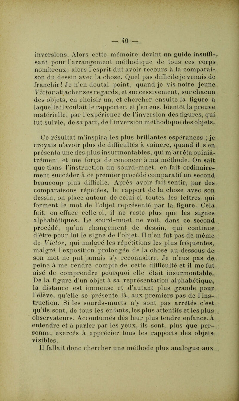 inversions. Alors cette mémoire devint un guide insuffi-, sant pour l’arrangement méthodique de tous ces corps nombreux; alors l’esprit dut avoir recours à la comparai- son du dessin avec la chose. Quel pas difficile je venais de franchir! Je n’en doutai point, quand je vis notre jeune Victor attacher scs regards, et successivement, sur chacun des objets, en choisir un, et chercher ensuite la figure à laquelle il voulait le rapporter, et j’en eus, bientôt la preuve matérielle, par l’expérience de l’inversion des figures, qui fut suivie, de sa part, de l’inversion méthodique des objets. Ce résultat m’inspira les plus brillantes espérances ; je croyais n’avoir plus de difficultés à vaincre, quand il s’en présenta une des plus insurmontables, qui m’arrêta opiniâ- trément et me força de renoncer à ma méthode. On sait que dans l’instruction du sourd-muet, en fait ordinaire- ment succéder à ce premier procédé comparatif un second beaucoup plus difficile. Après avoir fait sentir, par des comparaisons répétées, le rapport de la chose avec son dessin, on place autour de celui-ci toutes les lettres qui forment le mot de l’objet représenté par la figure. Cela fait, on efface celle-ci, il ne reste plus que les signes alphabétiques. Le sourd-muet ne voit, dans ce second procédé, qu’un changement de dessin, qui continue d’être pour lui le signe de l’objet. Il n’en fut pas de même de Victor, qui malgré les répétitions les plus fréquentes, malgré l’exposition prolongée de la chose au-dessous de son mot ne put jamais s’y reconnaître. Je n’eus pas de peine à me rendre compte de cette difficulté et il me fut aisé de comprendre pourquoi elle était insurmontable. De la figure d’un objet à sa représentation alphabétique, la distance est immense et d’autant plus grande pour l’élève, qu’elle se présente là, aux premiers pas de l'ins- truction. Si les sourds-muets n’y sont pas arrêtés c'est qu’ils sont, de tous les enfants, les plus attentifs et les plus observateurs. Accoutumés dès leur plus tendre enfance, à entendre et à parler par les yeux, ils sont, plus que per- sonne, exercés à apprécier tous les rapports des objets visibles. Il fallait donc chercher une méthode plus analogue aux