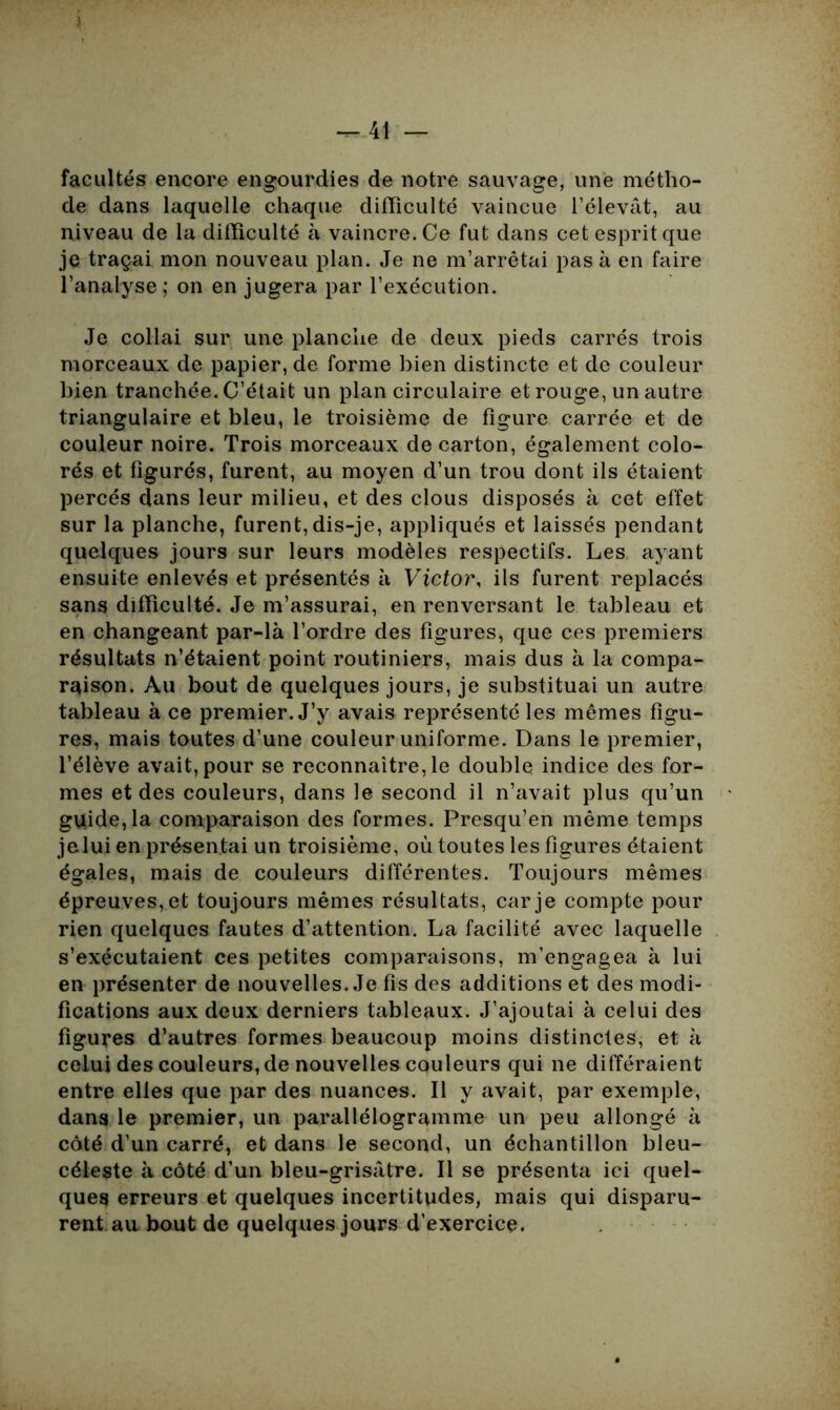 i — 41 — facultés encore engourdies de notre sauvage, une métho- de dans laquelle chaque difficulté vaincue l’élevât, au niveau de la difficulté à vaincre. Ce fut dans cet esprit que je traçai mon nouveau plan. Je ne m’arrêtai pas à en faire l’analyse ; on en jugera par l’exécution. Je collai sur une planche de deux pieds carrés trois morceaux de papier, de forme bien distincte et de couleur bien tranchée. C’était un plan circulaire et rouge, un autre triangulaire et bleu, le troisième de figure carrée et de couleur noire. Trois morceaux de carton, également colo- rés et figurés, furent, au moyen d’un trou dont ils étaient percés dans leur milieu, et des clous disposés à cet effet sur la planche, furent,dis-je, appliqués et laissés pendant quelques jours sur leurs modèles respectifs. Les ayant ensuite enlevés et présentés à Victor, ils furent replacés sans difficulté. Je m’assurai, en renversant le tableau et en changeant par-là l’ordre des figures, que ces premiers résultats n’étaient point routiniers, mais dus à la compa- raison. Au bout de quelques jours, je substituai un autre tableau à ce premier. J’y avais représenté les mêmes figu- res, mais toutes d’une couleur uniforme. Dans le premier, l’élève avait, pour se reconnaître, le double indice des for- mes et des couleurs, dans le second il n’avait plus qu’un guide, la comparaison des formes. Presqu’en même temps jelui en présentai un troisième, où toutes les figures étaient égales, mais de couleurs différentes. Toujours mêmes épreuves, et toujours mêmes résultats, car je compte pour rien quelques fautes d’attention. La facilité avec laquelle s’exécutaient ces petites comparaisons, m’engagea à lui en présenter de nouvelles. Je fis des additions et des modi- fications aux deux derniers tableaux. J’ajoutai à celui des figures d’autres formes beaucoup moins distinctes, et à celui des couleurs, de nouvelles couleurs qui ne différaient entre elles que par des nuances. Il y avait, par exemple, dans le premier, un parallélogramme un peu allongé à côté d’un carré, et dans le second, un échantillon bleu- céleste à côté d’un bleu-grisâtre. Il se présenta ici quel- ques erreurs et quelques incertitudes, mais qui disparu- rent au bout de quelques jours d’exercice.