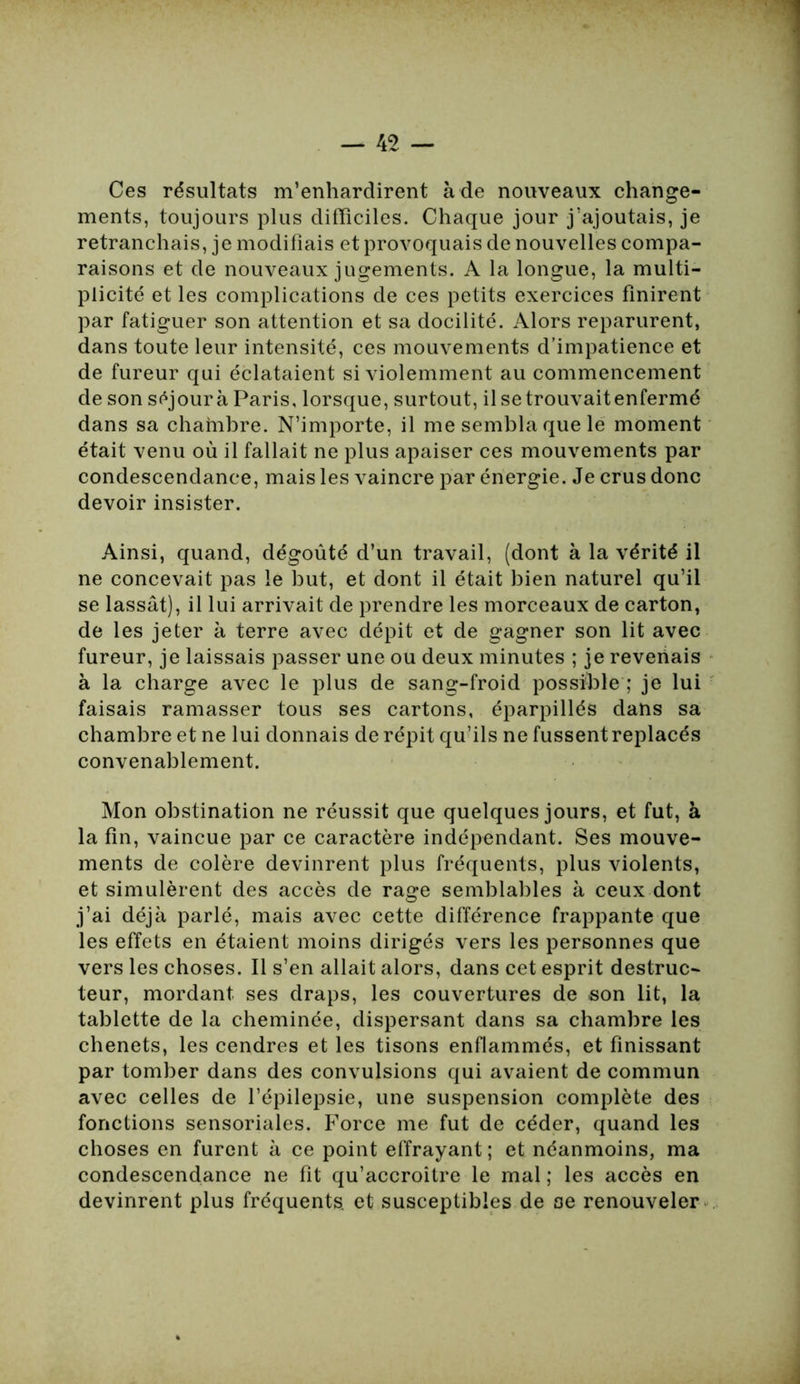 Ces résultats m’enhardirent à de nouveaux change- ments, toujours plus difficiles. Chaque jour j’ajoutais, je retranchais, je modifiais et provoquais de nouvelles compa- raisons et de nouveaux jugements. A la longue, la multi- plicité et les complications de ces petits exercices finirent par fatiguer son attention et sa docilité. Alors reparurent, dans toute leur intensité, ces mouvements d’impatience et de fureur qui éclataient si violemment au commencement de son séjour à Paris, lorsque, surtout, il se trouvait enfermé dans sa chambre. N’importe, il me sembla que le moment était venu où il fallait ne plus apaiser ces mouvements par condescendance, mais les vaincre par énergie. Je crus donc devoir insister. Ainsi, quand, dégoûté d’un travail, (dont à la vérité il ne concevait pas le but, et dont il était bien naturel qu’il se lassât), il lui arrivait de prendre les morceaux de carton, de les jeter à terre avec dépit et de gagner son lit avec fureur, je laissais passer une ou deux minutes ; je revenais à la charge avec le plus de sang-froid possible ; je lui faisais ramasser tous ses cartons, éparpillés dans sa chambre et ne lui donnais de répit qu’ils ne fussent replacés convenablement. Mon obstination ne réussit que quelques jours, et fut, à la fin, vaincue par ce caractère indépendant. Ses mouve- ments de colère devinrent plus fréquents, plus violents, et simulèrent des accès de rage semblables à ceux dont j’ai déjà parlé, mais avec cette différence frappante que les effets en étaient moins dirigés vers les personnes que vers les choses. Il s’en allait alors, dans cet esprit destruc- teur, mordant ses draps, les couvertures de son lit, la tablette de la cheminée, dispersant dans sa chambre les chenets, les cendres et les tisons enflammés, et finissant par tomber dans des convulsions qui avaient de commun avec celles de l’épilepsie, une suspension complète des fonctions sensoriales. Force me fut de céder, quand les choses en furent à ce point effrayant; et néanmoins, ma condescendance ne fit qu’accroitre le mal ; les accès en devinrent plus fréquents, et susceptibles de oe renouveler