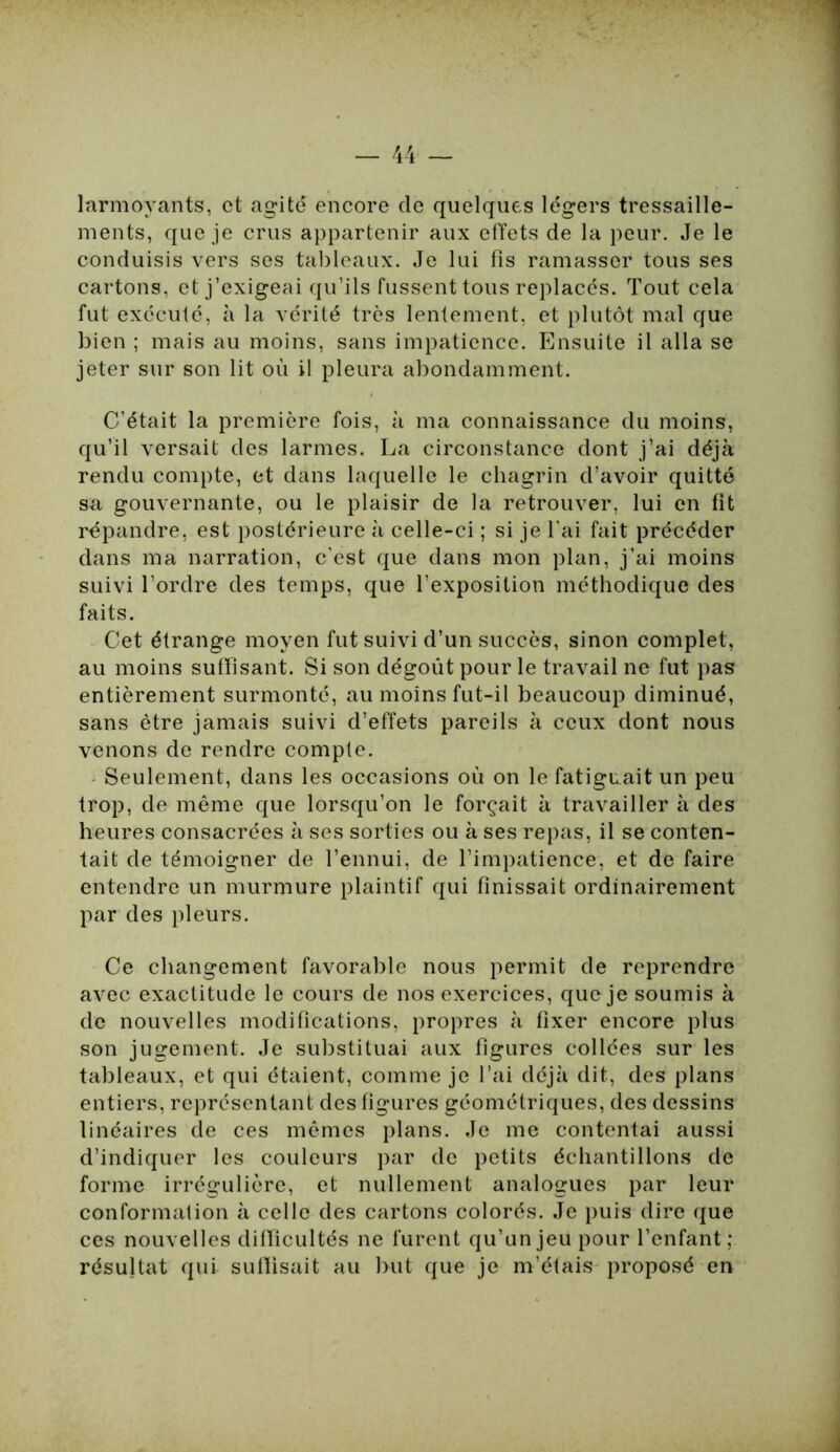 larmoyants, et agité encore de quelques légers tressaille- ments, que je crus appartenir aux effets de la peur. Je le conduisis vers ses tableaux. Je lui fis ramasser tous ses cartons, et j’exigeai qu'ils fussent tous replacés. Tout cela fut exécuté, à la vérité très lentement, et plutôt mal que bien ; mais au moins, sans impatience. Ensuite il alla se jeter sur son lit où il pleura abondamment. C’était la première fois, à ma connaissance du moins, qu’il versait des larmes. La circonstance dont j’ai déjà rendu compte, et dans laquelle le chagrin d’avoir quitté sa gouvernante, ou le plaisir de la retrouver, lui en fit répandre, est postérieure à celle-ci ; si je l'ai fait précéder dans ma narration, c'est que dans mon plan, j’ai moins suivi l’ordre des temps, que l’exposition méthodique des faits. Cet étrange moyen fut suivi d’un succès, sinon complet, au moins suffisant. Si son dégoût pour le travail ne fut pas entièrement surmonté, au moins fut-il beaucoup diminué, sans être jamais suivi d’effets pareils à ceux dont nous venons de rendre compte. Seulement, dans les occasions où on le fatiguait un peu trop, de même que lorsqu’on le forçait à travailler à des heures consacrées à ses sorties ou à ses repas, il se conten- tait de témoigner de l’ennui, de l’impatience, et de faire entendre un murmure plaintif qui finissait ordinairement par des pleurs. Ce changement favorable nous permit de reprendre avec exactitude le cours de nos exercices, que je soumis à de nouvelles modifications, propres à fixer encore plus son jugement. Je substituai aux figures collées sur les tableaux, et qui étaient, comme je l’ai déjà dit, des plans entiers, représentant des figures géométriques, des dessins linéaires de ces mêmes plans. Je me contentai aussi d’indiquer les couleurs par de petits échantillons de forme irrégulière, et nullement analogues par leur conformation à celle des cartons colorés. Je puis dire que ces nouvelles difficultés ne furent qu’un jeu pour l’enfant; résultat qui suffisait au but que je m’étais proposé en