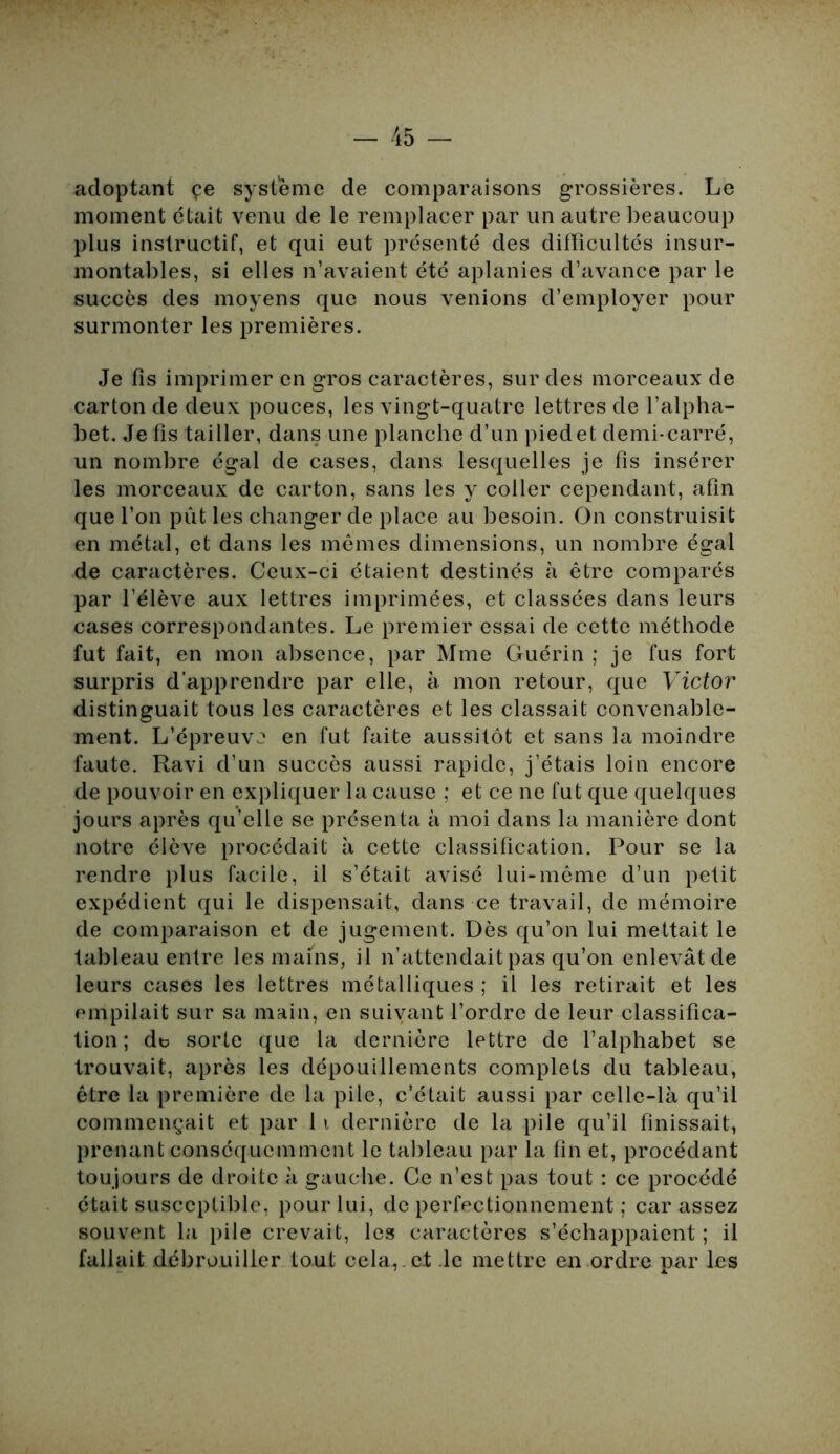 adoptant çe système de comparaisons grossières. Le moment était venu de le remplacer par un autre beaucoup plus instructif, et qui eut présenté des difficultés insur- montables, si elles n’avaient été aplanies d’avance par le succès des moyens que nous venions d’employer pour surmonter les premières. Je fis imprimer en gros caractères, sur des morceaux de carton de deux pouces, les vingt-quatre lettres de l’alpha- bet. Je fis tailler, dans une planche d’un piedet demi-carré, un nombre égal de cases, dans lesquelles je fis insérer les morceaux de carton, sans les y coller cependant, afin que l’on put les changer de place au besoin. On construisit en métal, et dans les mêmes dimensions, un nombre égal de caractères. Ceux-ci étaient destinés à être comparés par l’élève aux lettres imprimées, et classées dans leurs cases correspondantes. Le premier essai de cette méthode fut fait, en mon absence, par Mme Guérin ; je fus fort surpris d’apprendre par elle, à mon retour, que Victor distinguait tous les caractères et les classait convenable- ment. L’épreuve en fut faite aussitôt et sans la moindre faute. Ravi d’un succès aussi rapide, j’étais loin encore de pouvoir en expliquer la cause ; et ce ne fut que quelques jours après qu’elle se présenta à moi dans la manière dont notre élève procédait à cette classification. Pour se la rendre plus facile, il s’était avisé lui-même d’un petit expédient qui le dispensait, dans ce travail, de mémoire de comparaison et de jugement. Dès qu’on lui mettait le tableau entre les mains, il n’attendait pas qu’on enlevât de leurs cases les lettres métalliques ; il les retirait et les empilait sur sa main, en suivant l’ordre de leur classifica- tion ; de sorte que la dernière lettre de l’alphabet se trouvait, après les dépouillements complets du tableau, être la première de la pile, c’était aussi par celle-là qu’il commençait et par 11 dernière de la pile qu’il finissait, prenant conséquemment le tableau par la fin et, procédant toujours de droite à gauche. Ce n’est pas tout : ce procédé était susceptible, pour lui, de perfectionnement ; car assez souvent la pile crevait, les caractères s’échappaient ; il fallait débrouiller tout cela,, et le mettre eu ordre par les
