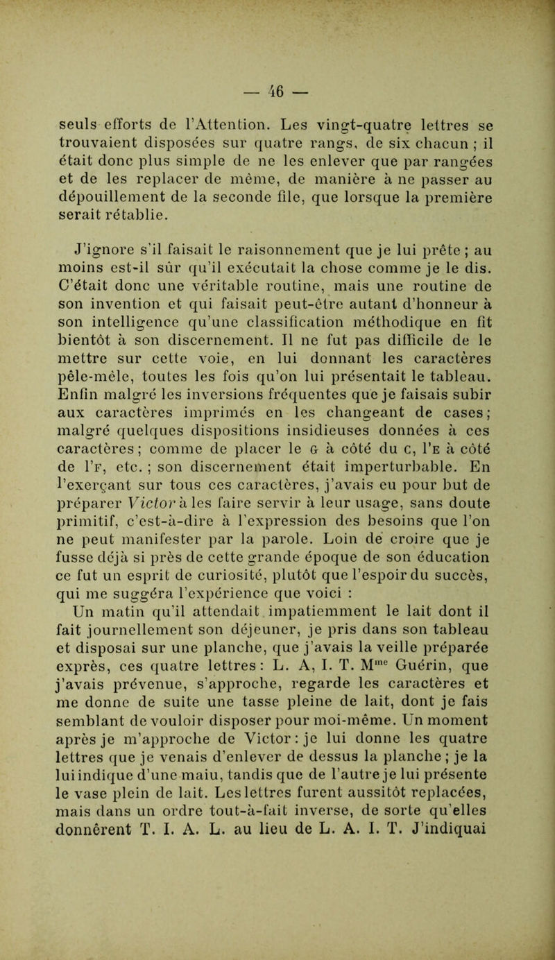 seuls efforts de l’Attention. Les vingt-quatre lettres se trouvaient disposées sur quatre rangs, de six chacun ; il était donc plus simple de ne les enlever que par rangées et de les replacer de même, de manière à ne passer au dépouillement de la seconde file, que lorsque la première serait rétablie. J’ignore s’il faisait le raisonnement que je lui prête ; au moins est-il sûr qu’il exécutait la chose comme je le dis. C’était donc une véritable routine, mais une routine de son invention et qui faisait peut-être autant d’honneur à son intelligence qu’une classification méthodique en fit bientôt à son discernement. Il ne fut pas difficile de le mettre sur cette voie, en lui donnant les caractères pêle-mêle, toutes les fois qu’on lui présentait le tableau. Enfin malgré les inversions fréquentes que je faisais subir aux caractères imprimés en les changeant de cases ; malgré quelques dispositions insidieuses données à ces caractères; comme de placer le G à côté du c, I’e à côté de I’f, etc. ; son discernement était imperturbable. En l’exerçant sur tous ces caractères, j’avais eu pour but de préparer Victor à les faire servir à leur usage, sans doute primitif, c’est-à-dire à l’expression des besoins que l’on ne peut manifester par la parole. Loin de croire que je fusse déjà si près de cette grande époque de son éducation ce fut un esprit de curiosité, plutôt que l’espoir du succès, qui me suggéra l’expérience que voici : Un matin qu’il attendait impatiemment le lait dont il fait journellement son déjeuner, je pris dans son tableau et disposai sur une planche, que j’avais la veille préparée exprès, ces quatre lettres: L. A, I. T. Mine Guérin, que j’avais prévenue, s’approche, regarde les caractères et me donne de suite une tasse pleine de lait, dont je fais semblant de vouloir disposer pour moi-même. Un moment après je m’approche de Victor: je lui donne les quatre lettres que je venais d’enlever de dessus la planche ; je la lui indique d’une maiu, tandis que de l’autre je lui présente le vase plein de lait. Les lettres furent aussitôt replacées, mais dans un ordre tout-à-fait inverse, de sorte qu’elles donnèrent T. I. A. L. au lieu de L. A. I. T. J’indiquai