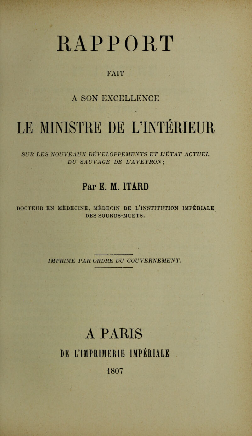 RAPPORT FAIT A SON EXCELLENCE LE MINISTRE DE L’INTÉRIEUR SUR LES NOUVEAUX DÉVELOPPEMENTS ET L'ÉTAT ACTUEL DU SAUVAGE DE L’AVEYRON; Par E. M. 1TARD DOCTEUR EN MÉDECINE, MÉDECIN DE L’INSTITUTION IMPÉRIALE DES SOURDS-MUETS. IMPRIMÉ PAR ORDRE DU GOUVERNEMENT. A PARIS DE L’IMPRIMERIE IMPÉRIALE