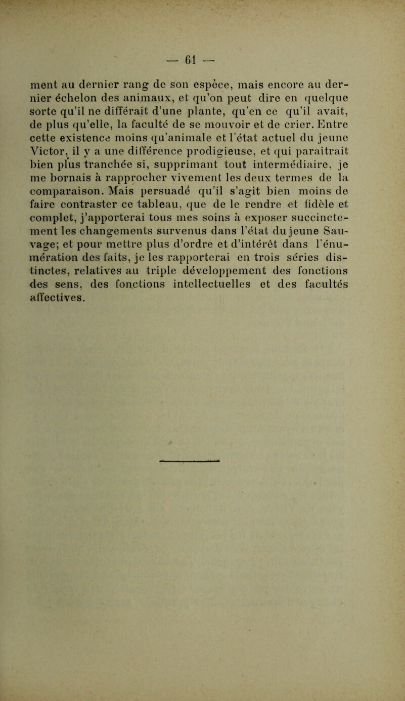 ment au dernier rang de son espèce, mais encore au der- nier échelon des animaux, et qu’on peut dire en quelque sorte qu’il ne différait d’une plante, qu’en ce qu’il avait, de plus qu’elle, la faculté de se mouvoir et de crier. Entre cette existence moins qu’animale et l’état actuel du jeune Victor, il y a une différence prodigieuse, et qui paraîtrait bien plus tranchée si, supprimant tout intermédiaire, je me bornais à rapprocher vivement les deux termes de la comparaison. Mais persuadé qu’il s’agit bien moins de faire contraster ce tableau, que de le rendre et fidèle et complet, j’apporterai tous mes soins h exposer succincte- ment les changements survenus dans l’état du jeune Sau- vage; et pour mettre plus d’ordre et d’intérêt dans l’énu- mération des faits, je les rapporterai en trois séries dis- tinctes, relatives au triple développement des fonctions des sens, des fonctions intellectuelles et des facultés affectives.