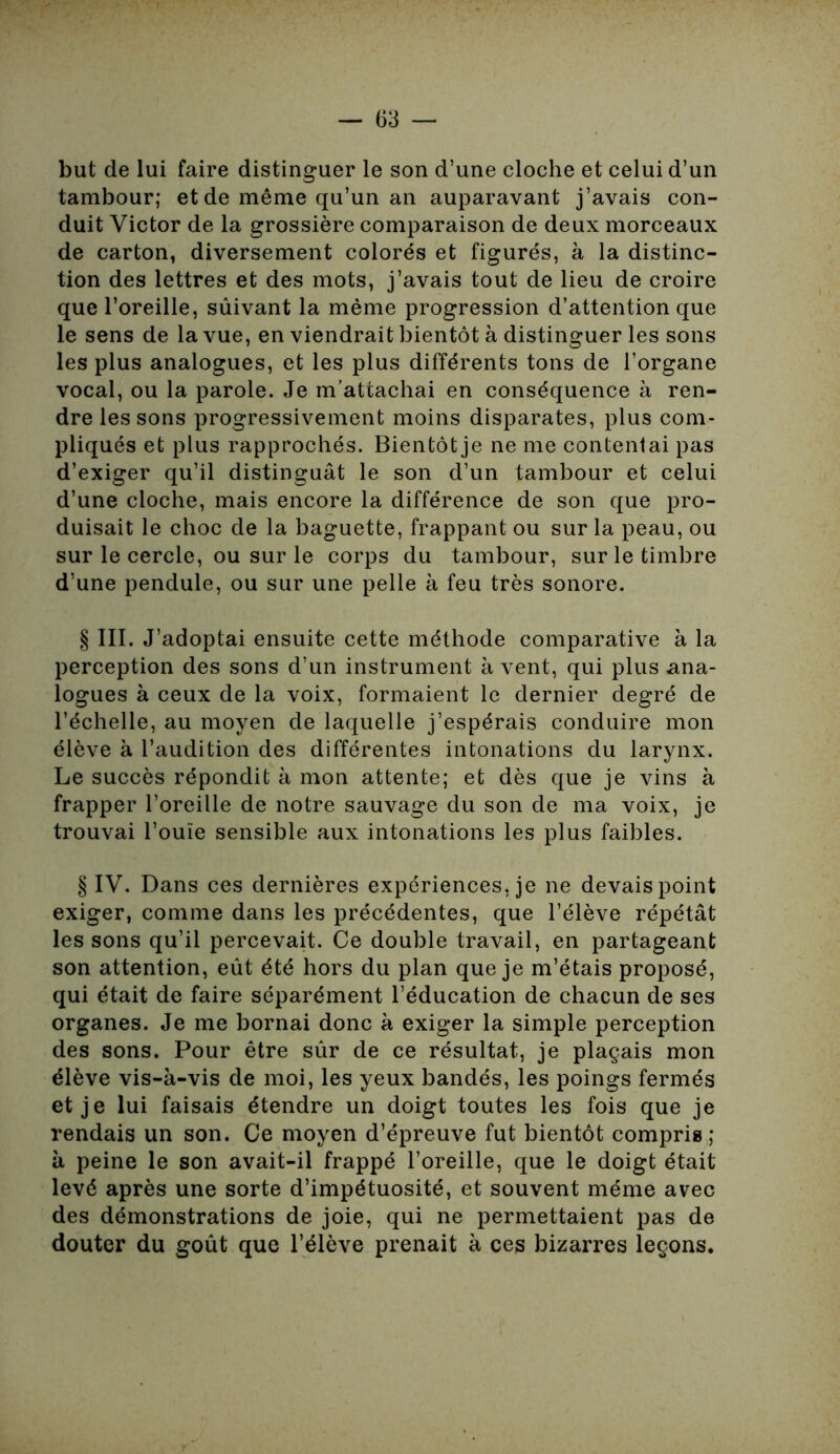 but de lui faire distinguer le son d’une cloche et celui d’un tambour; et de même qu’un an auparavant j’avais con- duit Victor de la grossière comparaison de deux morceaux de carton, diversement colorés et figurés, à la distinc- tion des lettres et des mots, j’avais tout de lieu de croire que l’oreille, sûivant la même progression d’attention que le sens de la vue, en viendrait bientôt à distinguer les sons les plus analogues, et les plus différents tons de l’organe vocal, ou la parole. Je m’attachai en conséquence à ren- dre les sons progressivement moins disparates, plus com- pliqués et plus rapprochés. Bientôt je ne me contentai pas d’exiger qu’il distinguât le son d’un tambour et celui d’une cloche, mais encore la différence de son que pro- duisait le choc de la baguette, frappant ou sur la peau, ou sur le cercle, ou sur le corps du tambour, sur le timbre d’une pendule, ou sur une pelle à feu très sonore. § III. J’adoptai ensuite cette méthode comparative à la perception des sons d’un instrument à vent, qui plus ana- logues à ceux de la voix, formaient le dernier degré de l’échelle, au moyen de laquelle j’espérais conduire mon élève à l’audition des différentes intonations du larynx. Le succès répondit à mon attente; et dès que je vins à frapper l’oreille de notre sauvage du son de ma voix, je trouvai l’ouïe sensible aux intonations les plus faibles. § IV. Dans ces dernières expériences, je ne devais point exiger, comme dans les précédentes, que l’élève répétât les sons qu’il percevait. Ce double travail, en partageant son attention, eût été hors du plan que je m’étais proposé, qui était de faire séparément l’éducation de chacun de ses organes. Je me bornai donc à exiger la simple perception des sons. Pour être sûr de ce résultat, je plaçais mon élève vis-à-vis de moi, les yeux bandés, les poings fermés et je lui faisais étendre un doigt toutes les fois que je rendais un son. Ce moyen d’épreuve fut bientôt compris ; à peine le son avait-il frappé l’oreille, que le doigt était levé après une sorte d’impétuosité, et souvent même avec des démonstrations de joie, qui ne permettaient pas de douter du goût que l’élève prenait à ces bizarres leçons.