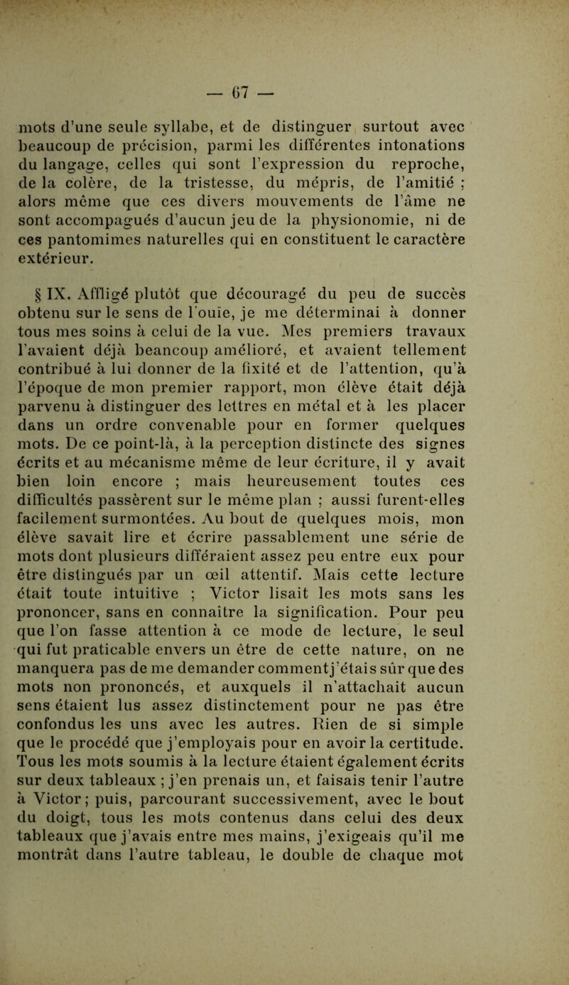 mots d’une seule syllabe, et de distinguer surtout avec beaucoup de précision, parmi les différentes intonations du langage, celles qui sont l’expression du reproche, de la colère, de la tristesse, du mépris, de l’amitié ; alors môme que ces divers mouvements de l’âme ne sont accompagués d’aucun jeu de la physionomie, ni de ces pantomimes naturelles qui en constituent le caractère extérieur. § IX. Affligé plutôt que découragé du peu de succès obtenu sur le sens de l’ouïe, je me déterminai à donner tous mes soins à celui de la vue. Mes premiers travaux l’avaient déjà beancoup amélioré, et avaient tellement contribué à lui donner de la fixité et de l’attention, qu’à l’époque de mon premier rapport, mon élève était déjà parvenu à distinguer des lettres en métal et à les placer dans un ordre convenable pour en former quelques mots. De ce point-là, à la perception distincte des signes écrits et au mécanisme même de leur écriture, il y avait bien loin encore ; mais heureusement toutes ces difficultés passèrent sur le môme plan ; aussi furent-elles facilement surmontées. Au bout de quelques mois, mon élève savait lire et écrire passablement une série de mots dont plusieurs différaient assez peu entre eux pour être distingués par un œil attentif. Mais cette lecture était toute intuitive ; Victor lisait les mots sans les prononcer, sans en connaître la signification. Pour peu que l’on fasse attention à ce mode de lecture, le seul qui fut praticable envers un être de cette nature, on ne manquera pas de me demander commentj’étais sûr que des mots non prononcés, et auxquels il n’attachait aucun sens étaient lus assez distinctement pour ne pas être confondus les uns avec les autres. Rien de si simple que le procédé que j’employais pour en avoir la certitude. Tous les mots soumis à la lecture étaient également écrits sur deux tableaux ; j’en prenais un, et faisais tenir l’autre à Victor; puis, parcourant successivement, avec le bout du doigt, tous les mots contenus dans celui des deux tableaux que j’avais entre mes mains, j’exigeais qu’il me montrât dans l’autre tableau, le double de chaque mot