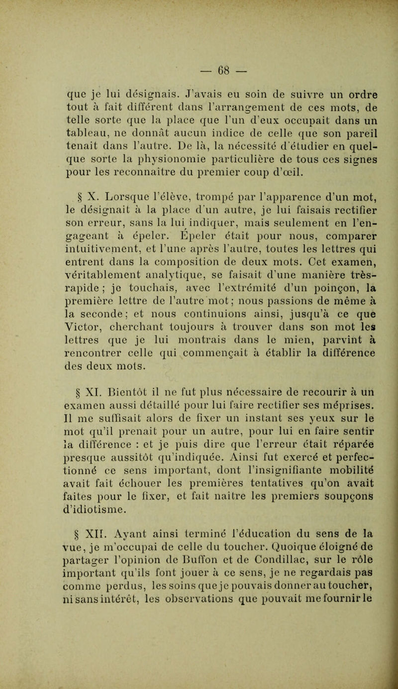 que je lui désignais. J’avais eu soin de suivre un ordre tout à fait différent dans l’arrangement de ces mots, de telle sorte que la place que l’un d’eux occupait dans un tableau, ne donnât aucun indice de celle que son pareil tenait dans l’autre. De là, la nécessité d’étudier en quel- que sorte la physionomie particulière de tous ces signes pour les reconnaître du premier coup d’œil. § X. Lorsque l’élève, trompé par l’apparence d’un mot, le désignait à la place d’un autre, je lui faisais rectifier son erreur, sans la lui indiquer, mais seulement en l’en- gageant à épeler. Epeler était pour nous, comparer intuitivement, et l’une après l’autre, toutes les lettres qui entrent dans la composition de deux mots. Cet examen, véritablement analytique, se faisait d’une manière très- rapide ; je touchais, avec l’extrémité d’un poinçon, la première lettre de l’autre mot; nous passions de même à la seconde; et nous continuions ainsi, jusqu’à ce que Victor, cherchant toujours à trouver dans son mot les lettres que je lui montrais dans le mien, parvint à rencontrer celle qui commençait à établir la différence des deux mots. § XI. Bientôt il ne fut plus nécessaire de recourir à un examen aussi détaillé pour lui faire rectifier ses méprises. Il me suffisait alors de fixer un instant ses yeux sur le mot qu’il prenait pour un autre, pour lui en faire sentir la différence : et je puis dire que l’erreur était réparée presque aussitôt qu’indiquée. Ainsi fut exercé et perfec- tionné ce sens important, dont l’insignifiante mobilité avait fait échouer les premières tentatives qu’on avait faites pour le fixer, et fait naître les premiers soupçons d’idiotisme. § XII. Ayant ainsi terminé l’éducation du sens de la vue, je m’occupai de celle du toucher. Quoique éloigné de partager l’opinion de Buffon et de Condillac, sur le rôle important qu’ils font jouer à ce sens, je ne regardais pas comme perdus, les soins que je pouvais donner au toucher, ni sans intérêt, les observations que pouvait me fournir le