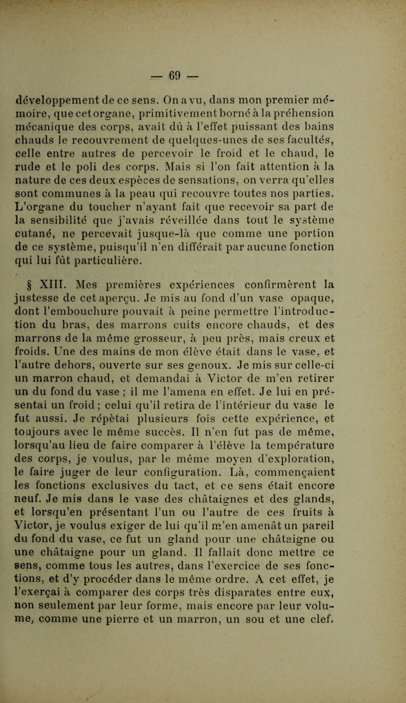 développement de ce sens. On a vu, dans mon premier mé- moire, que cet organe, primitivement borné à la préhension mécanique des corps, avait dû à l’effet puissant des bains chauds le recouvrement de quelques-unes de ses facultés, celle entre autres de percevoir le froid et le chaud, le rude et le poli des corps. Mais si l’on fait attention à la nature de ces deux espèces de sensations, on verra qu’elles sont communes à la peau qui recouvre toutes nos parties. L’organe du toucher n’ayant fait que recevoir sa part de la sensibilité que j’avais réveillée dans tout le système cutané, ne percevait jusque-là que comme une portion de ce système, puisqu’il n’en différait par aucune fonction qui lui fût particulière. § XIII. Mes premières expériences confirmèrent la justesse de cet aperçu. Je mis au fond d’un vase opaque, dont l’embouchure pouvait à peine permettre l’introduc- tion du bras, des marrons cuits encore chauds, et des marrons de la même grosseur, à peu près, mais creux et froids. Une des mains de mon élève était dans le vase, et l’autre dehors, ouverte sur ses genoux. Je mis sur celle-ci un marron chaud, et demandai à Victor de m’en retirer un du fond du vase ; il me l’amena en effet. Je lui en pré- sentai un froid ; celui qu’il retira de l’intérieur du vase le fut aussi. Je répétai plusieurs fois cette expérience, et toujours avec le même succès. Il n’en fut pas de même, lorsqu’au lieu de faire comparer à l’élève la température des corps, je voulus, par le même moyen d’exploration, le faire juger de leur configuration. Là, commençaient les fonctions exclusives du tact, et ce sens était encore neuf. Je mis dans le vase des châtaignes et des glands, et lorsqu’en présentant l’un ou l’autre de ces fruits à Victor, je voulus exiger de lui qu’il m’en amenât un pareil du fond du vase, ce fut un gland pour une châtaigne ou une châtaigne pour un gland. Il fallait donc mettre ce sens, comme tous les autres, dans l’exercice de ses fonc- tions, et d’y procéder dans le même ordre. A cet effet, je l’exerçai à comparer des corps très disparates entre eux, non seulement par leur forme, mais encore par leur volu- me, comme une pierre et un marron, un sou et une clef.