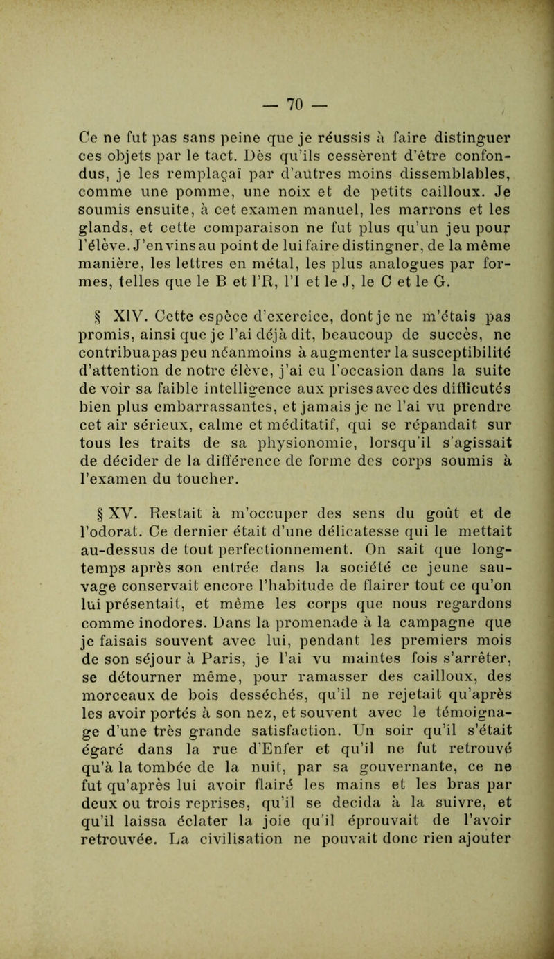 Ce ne fut pas sans peine que je réussis à faire distinguer ces objets par le tact. Dès qu’ils cessèrent d’être confon- dus, je les remplaçai par d’autres moins dissemblables, comme une pomme, une noix et de petits cailloux. Je soumis ensuite, à cet examen manuel, les marrons et les glands, et cette comparaison ne fut plus qu’un jeu pour Télève. J’en vins au point de lui faire distingner, de la même manière, les lettres en métal, les plus analogues par for- mes, telles que le B et l’R, l’I et le J, le C et le G. § XIV. Cette espèce d’exercice, dont je ne m’étais pas promis, ainsi que je l’ai déjà dit, beaucoup de succès, ne contribuapas peu néanmoins à augmenter la susceptibilité d’attention de notre élève, j’ai eu l’occasion dans la suite de voir sa faible intelligence aux prises avec des difïicutés bien plus embarrassantes, et jamais je ne l’ai vu prendre cet air sérieux, calme et méditatif, qui se répandait sur tous les traits de sa physionomie, lorsqu’il s’agissait de décider de la différence de forme des corps soumis à l’examen du toucher. § XV. Restait à m’occuper des sens du goût et de l’odorat. Ce dernier était d’une délicatesse qui le mettait au-dessus de tout perfectionnement. On sait que long- temps après son entrée dans la société ce jeune sau- vage conservait encore l’habitude de flairer tout ce qu’on lui présentait, et même les corps que nous regardons comme inodores. Dans la promenade à la campagne que je faisais souvent avec lui, pendant les premiers mois de son séjour à Paris, je l’ai vu maintes fois s’arrêter, se détourner même, pour ramasser des cailloux, des morceaux de bois desséchés, qu’il ne rejetait qu’après les avoir portés à son nez, et souvent avec le témoigna- ge d’une très grande satisfaction. Un soir qu’il s’était égaré dans la rue d’Enfer et qu’il ne fut retrouvé qu’à la tombée de la nuit, par sa gouvernante, ce ne fut qu’après lui avoir flairé les mains et les bras par deux ou trois reprises, qu’il se décida à la suivre, et qu’il laissa éclater la joie qu’il éprouvait de l’avoir retrouvée. La civilisation ne pouvait donc rien ajouter