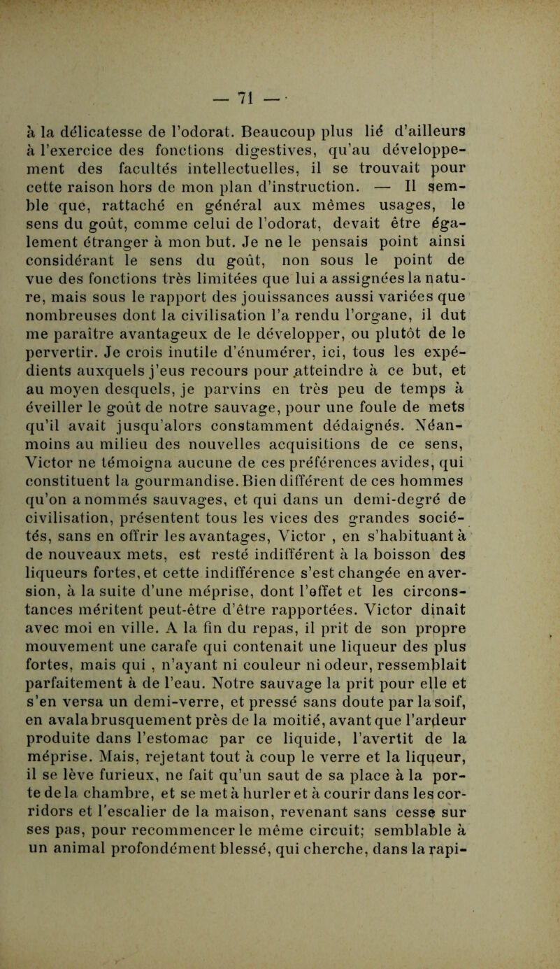 à la délicatesse de l’odorat. Beaucoup plus lié d’ailleurs à l’exercice des fonctions digestives, qu’au développe- ment des facultés intellectuelles, il se trouvait pour cette raison hors de mon plan d’instruction. — Il sem- ble que, rattaché en général aux mêmes usages, le sens du goût, comme celui de l’odorat, devait être éga- lement étranger à mon but. Je ne le pensais point ainsi considérant le sens du goût, non sous le point de vue des fonctions très limitées que lui a assignées la natu- re, mais sous le rapport des jouissances aussi variées que nombreuses dont la civilisation l’a rendu l’organe, il dut me paraître avantageux de le développer, ou plutôt de le pervertir. Je crois inutile d’énumérer, ici, tous les expé- dients auxquels j’eus recours pour .atteindre à ce but, et au moyen desquels, je parvins en très peu de temps à éveiller le goût de notre sauvage, pour une foule de mets qu’il avait jusqu’alors constamment dédaignés. Néan- moins au milieu des nouvelles acquisitions de ce sens, Victor ne témoigna aucune de ces préférences avides, qui constituent la gourmandise. Bien différent de ces hommes qu’on a nommés sauvages, et qui dans un demi-degré de civilisation, présentent tous les vices des grandes socié- tés, sans en offrir les avantages, Victor , en s’habituant à de nouveaux mets, est resté indifférent à la boisson des liqueurs fortes, et cette indifférence s’est changée en aver- sion, à la suite d’une méprise, dont l’effet et les circons- tances méritent peut-être d’être rapportées. Victor dînait avec moi en ville. A la fin du repas, il prit de son propre mouvement une carafe qui contenait une liqueur des plus fortes, mais qui , n’ayant ni couleur ni odeur, ressemblait parfaitement à de l’eau. Notre sauvage la prit pour elle et s’en versa un demi-verre, et pressé sans doute par la soif, en avalabrusquement près de la moitié, avant que l’arçleur produite dans l’estomac par ce liquide, l’avertit de la méprise. Mais, rejetant tout à coup le verre et la liqueur, il se lève furieux, ne fait qu’un saut de sa place à la por- te de la chambre, et se met à hurler et à courir dans les cor- ridors et l'escalier de la maison, revenant sans cesse sur ses pas, pour recommencer le même circuit; semblable à un animal profondément blessé, qui cherche, dans la rapi-