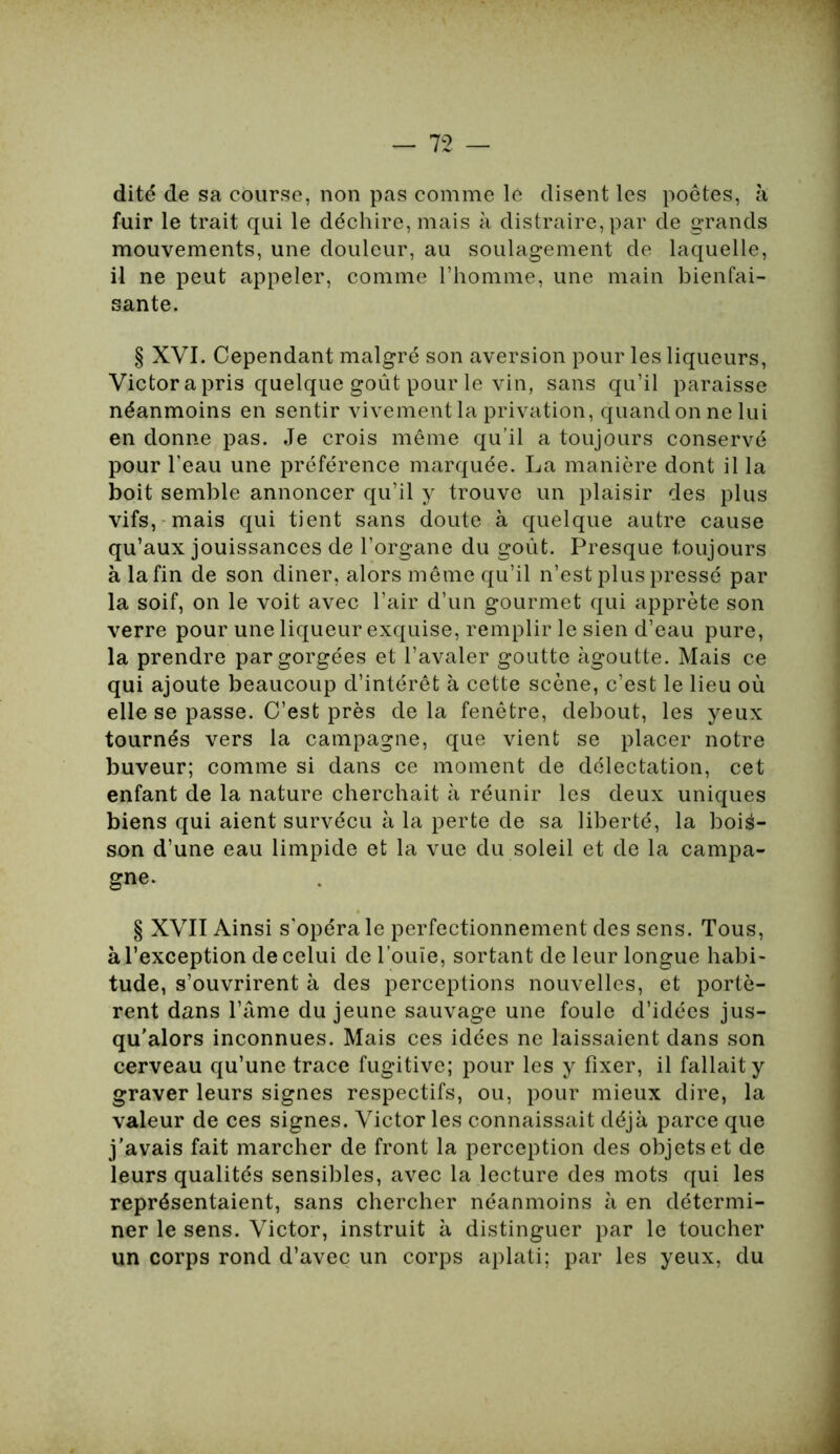 dité de sa course, non pas comme le disent les poètes, à fuir le trait qui le déchire, mais à distraire, par de grands mouvements, une douleur, au soulagement de laquelle, il ne peut appeler, comme l’homme, une main bienfai- sante. § XVI. Cependant malgré son aversion pour les liqueurs, Victor a pris quelque goût pour le vin, sans qu’il paraisse néanmoins en sentir vivement la privation, quand on ne lui en donne pas. Je crois même qu’il a toujours conservé pour l’eau une préférence marquée. La manière dont il la boit semble annoncer qu’il y trouve un plaisir des plus vifs, mais qui tient sans doute à quelque autre cause qu’aux jouissances de l’organe du goût. Presque toujours à la fin de son diner, alors même qu’il n’est plus pressé par la soif, on le voit avec l’air d’un gourmet qui apprête son verre pour une liqueur exquise, remplir le sien d’eau pure, la prendre par gorgées et l’avaler goutte àgoutte. Mais ce qui ajoute beaucoup d’intérêt à cette scène, c’est le lieu où elle se passe. C’est près delà fenêtre, debout, les yeux tournés vers la campagne, que vient se placer notre buveur; comme si dans ce moment de délectation, cet enfant de la nature cherchait à réunir les deux uniques biens qui aient survécu à la perte de sa liberté, la bois- son d’une eau limpide et la vue du soleil et de la campa- gne. § XVII Ainsi s’opéra le perfectionnement des sens. Tous, à l’exception de celui de l’ouïe, sortant de leur longue habi- tude, s’ouvrirent à des perceptions nouvelles, et portè- rent dans l’âme du jeune sauvage une foule d’idées jus- qu'alors inconnues. Mais ces idées ne laissaient dans son cerveau qu’une trace fugitive; pour les y fixer, il fallait y graver leurs signes respectifs, ou, pour mieux dire, la valeur de ces signes. Victor les connaissait déjà parce que j’avais fait marcher de front la perception des objets et de leurs qualités sensibles, avec la lecture des mots qui les représentaient, sans chercher néanmoins à en détermi- ner le sens. Victor, instruit à distinguer par le toucher un corps rond d’avec un corps aplati; par les yeux, du