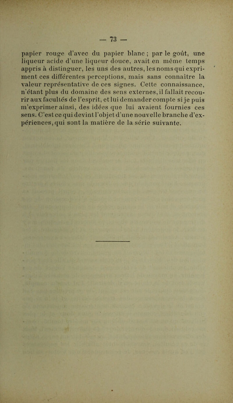 papier rouge d’avec du papier blanc ; par le goût, une liqueur acide d’une liqueur douce, avait en même temps appris à distinguer, les uns des autres, les noms qui expri- ment ces différentes perceptions, mais sans connaître la valeur représentative de ces signes. Cette connaissance, n’étant plus du domaine des sens externes, il fallait recou- rir aux facultés de l’esprit, et lui demander compte si je puis m’exprimer ainsi, des idées que lui avaient fournies ces sens. C’est ce qui devint l’objet d’une nouvelle branche d’ex- périences, qui sont la matière de la série suivante.