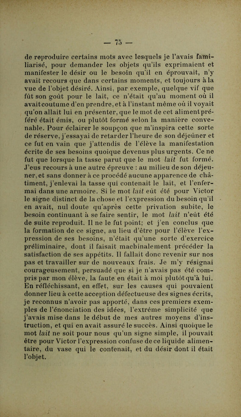 de reproduire certains mots avec lesquels je l’avais fami- liarisé, pour demander les objets qu’ils exprimaient et manifester le désir ou le besoin qu’il en éprouvait, n’y avait recours que dans certains moments, et toujours à la vue de l’objet désiré. Ainsi, par exemple, quelque vif que fût son goût pour le lait, ce n’était qu’au moment où il avaitcoutume d’en prendre, et à l’instant même où il voyait qu’on allait lui en présenter, que le mot de cet aliment pré- féré était émis, ou plutôt formé selon la manière conve- nable. Pour éclairer le soupçon que m’inspira cette sorte de réserve, j’essayai de retarder l’heure de son déjeûner et ce fut en vain que j’attendis de l’élève la manifestation écrite de ses besoins quoique devenus plus urgents. Ce ne fut que lorsque la tasse parut que le mot lait fut formé. J’eus recours à une autre épreuve : au milieu de son déjeu- ner, et sans donner à ce procédé aucune apparence de châ- timent, j’enlevai la tasse qui contenait le lait, et l’enfer- mai dans une armoire. Si le mot lait eût été pour Victor le signe distinct de la chose et l’expression du besoin qu’il en avait, nul doute qu’après cette privation subite, le besoin continuant à se faire sentir, le mot lait n’eût été de suite reproduit. Il ne le fut point; et j’en conclus que la formation de ce signe, au lieu d’être pour l’élève l’ex- pression de ses besoins, n’était qu’une sorte d’exercice préliminaire, dont il faisait machinalement précéder la satisfaction de ses appétits. Il fallait donc revenir sur nos pas et travailler sur de nouveaux frais. Je m’y résignai courageusement, persuadé que si je n’avais pas été com- pris par mon élève, la faute en était à moi plutôt qu’à lui. En réfléchissant, en effet, sur les causes qui pouvaient donner lieu à cette acception défectueuse des signes écrits, je reconnus n’avoir pas apporté, dans ces premiers exem- ples de l’énonciation des idées, l’extrême simplicité que j’avais mise dans le début de mes autres moyens d’ins- truction, et qui en avait assuré le succès. Ainsi quoique le mot lait ne soit pour nous qu’un signe simple, il pouvait être pour Victor l’expression confuse de ce liquide alimen- taire, du vase qui le contenait, et du désir dont il était l’objet.