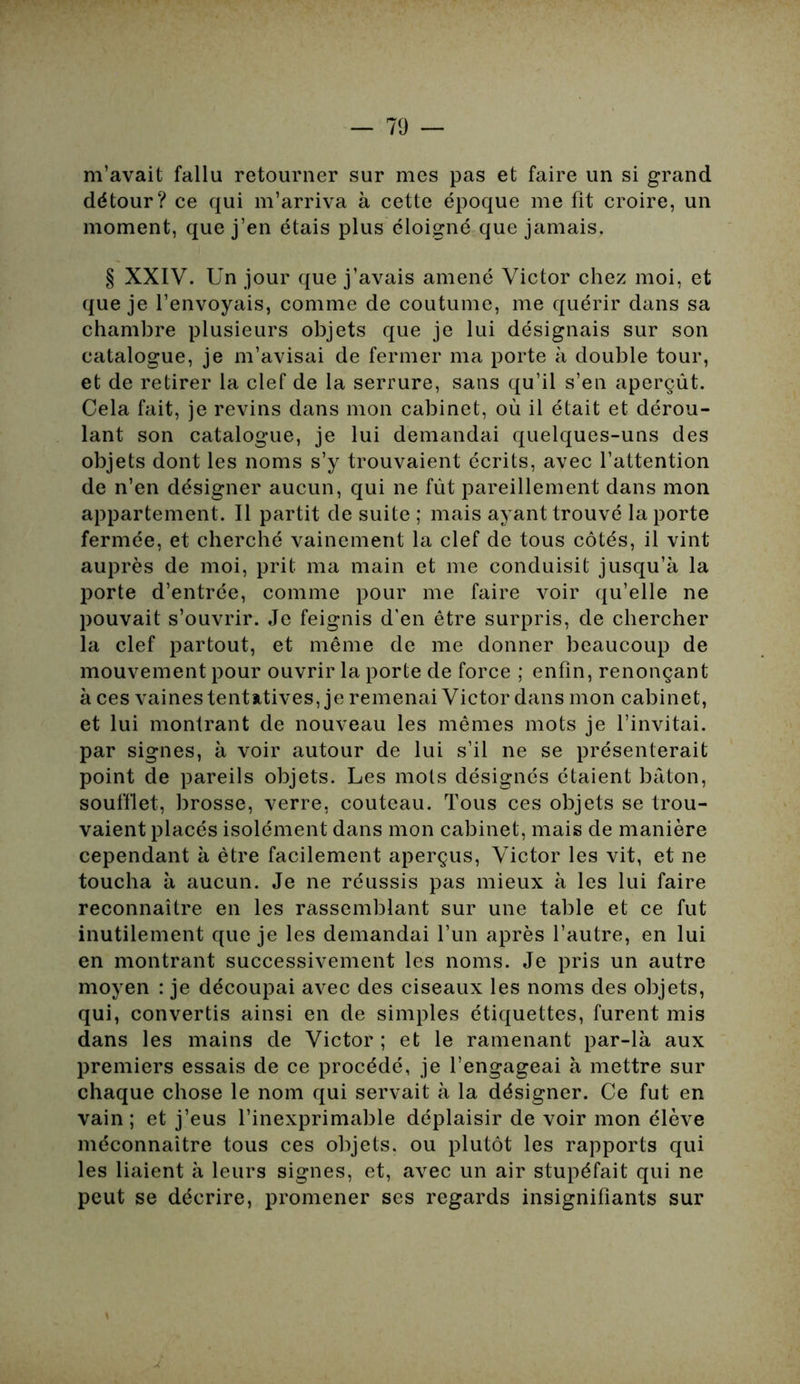 m’avait fallu retourner sur mes pas et faire un si grand détour? ce qui m’arriva à cette époque me fit croire, un moment, que j’en étais plus éloigné que jamais. § XXIV. Un jour que j’avais amené Victor chez moi, et que je l’envoyais, comme de coutume, me quérir dans sa chambre plusieurs objets que je lui désignais sur son catalogue, je m’avisai de fermer ma porte à double tour, et de retirer la clef de la serrure, sans qu’il s’en aperçût. Cela fait, je revins dans mon cabinet, où il était et dérou- lant son catalogue, je lui demandai quelques-uns des objets dont les noms s’y trouvaient écrits, avec l’attention de n’en désigner aucun, qui ne fût pareillement dans mon appartement. Il partit de suite ; mais ayant trouvé la porte fermée, et cherché vainement la clef de tous côtés, il vint auprès de moi, prit ma main et me conduisit jusqu’à la porte d’entrée, comme pour me faire voir qu’elle ne pouvait s’ouvrir. Je feignis d'en être surpris, de chercher la clef partout, et même de me donner beaucoup de mouvement pour ouvrir la porte de force ; enfin, renonçant à ces vaines tentatives, je remenai Victor dans mon cabinet, et lui montrant de nouveau les mêmes mots je l’invitai, par signes, à voir autour de lui s’il ne se présenterait point de pareils objets. Les mots désignés étaient bâton, soufflet, brosse, verre, couteau. Tous ces objets se trou- vaient placés isolément dans mon cabinet, mais de manière cependant à être facilement aperçus, Victor les vit, et ne toucha à aucun. Je ne réussis pas mieux à les lui faire reconnaître en les rassemblant sur une table et ce fut inutilement que je les demandai l’un après l’autre, en lui en montrant successivement les noms. Je pris un autre moyen : je découpai avec des ciseaux les noms des objets, qui, convertis ainsi en de simples étiquettes, furent mis dans les mains de Victor ; et le ramenant par-là aux premiers essais de ce procédé, je l’engageai à mettre sur chaque chose le nom qui servait à la désigner. Ce fut en vain ; et j’eus l’inexprimable déplaisir de voir mon élève méconnaître tous ces objets, ou plutôt les rapports qui les liaient à leurs signes, et, avec un air stupéfait qui ne peut se décrire, promener ses regards insignifiants sur