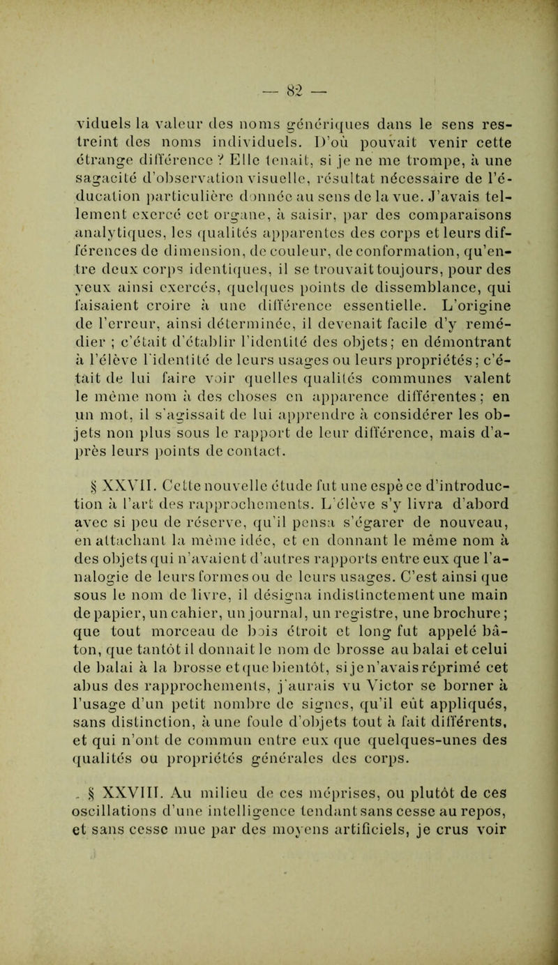 viduels la valeur des noms génériques dans le sens res- treint des noms individuels. D’où pouvait venir cette étrange différence ? Elle tenait, si je ne me trompe, à une sagacité d’observation visuelle, résultat nécessaire de l’é- ducation particulière donnée au sens de la vue. J’avais tel- lement exercé cet organe, à saisir, par des comparaisons analytiques, les qualités apparentes des corps et leurs dif- férences de dimension, de couleur, de conformation, qu’en- tre deux corps identiques, il se trouvait toujours, pour des yeux ainsi exercés, quelques points de dissemblance, qui faisaient croire à une différence essentielle. L’origine de l’erreur, ainsi déterminée, il devenait facile d’y remé- dier ; c’était d’établir l’identité des objets; en démontrant à l’élève l'identité de leurs usages ou leurs propriétés; c’é- tait de lui faire voir quelles qualités communes valent le même nom à des choses en apparence différentes; en un mot, il s’agissait de lui apprendre à considérer les ob- jets non plus sous le rapport de leur différence, mais d’a- près leurs points de contact. § XXVII. Cette nouvelle étude fut une espè ce d’introduc- tion à l’art des rapprochements. L’élève s’y livra d’abord avec si peu de réserve, qu’il pensa s’égarer de nouveau, en attachant la même idée, et en donnant le même nom à des objets qui n’avaient d’autres rapports entre eux que l’a- nalogie de leurs formes ou de leurs usages. C’est ainsi que sous le nom de livre, il désigna indistinctement une main de papier, un cahier, un journal, un registre, une brochure; que tout morceau de bois étroit et long fut appelé bâ- ton, que tantôt il donnait le nom de brosse au balai et celui de balai à la brosse et que bientôt, si je n’avais réprimé cet abus des rapprochements, j’aurais vu Victor se borner à l’usage d’un petit nombre de signes, qu’il eût appliqués, sans distinction, aune foule d’objets tout à fait différents, et qui n’ont de commun entre eux que quelques-unes des qualités ou propriétés générales des corps. _ § XXVIIL Au milieu de ces méprises, ou plutôt de ces oscillations d’une intelligence tendant sans cesse au repos, et sans cesse mue par des moyens artificiels, je crus voir