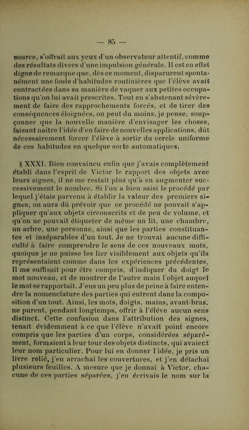 source, s’offrait aux yeux d'un observateur attentif, comme des résultats divers d’une impulsion générale. Il est en effet digne de remarque que, dès ce moment, disparurent sponta- nément une foule d’habitudes routinières que l’élève avait contractées dans sa manière de vaquer aux petites occupa- tions qu’on lui avait prescrites. Tout en s’abstenant sévère- ment de faire des rapprochements forcés, et de tirer des conséquences éloignées, on peut du moins, je pense, soup- çonner que la nouvelle manière d’envisager les choses, faisant naître l’idée d’en faire de nouvelles applications, dût nécessairement forcer l’élève à sortir du cercle uniforme de ces habitudes en quelque sorte automatiques. § XXXI. Bien convaincu enfin que j’avais complètement établi dans l’esprit de Victor le rapport des objets avec leurs signes, il ne me restait plus qu’à en augmenter suc- cessivement le nombre. Si l’on a bien saisi le procédé par lequel j’étais parvenu à établir la valeur des premiers si- gnes, on aura dû prévoir que ce procédé ne pouvait s’ap- pliquer qu’aux objets circonscrits et de peu de volume, et qu’on ne pouvait étiqueter de même un lit, une chambre, un arbre, une personne, ainsi que les parties constituan- tes et inséparables d’un tout. Je ne trouvai aucune diffi- culté à faire comprendre le sens de ces nouveaux mots, quoique je ne puisse les lier visiblement aux objets qu’ils représentaient comme dans les expériences précédentes. Il me suffisait pour être compris, d’indiquer du doigt le mot nouveau, et de montrer de l’autre main l’objet auquel le mot se rapportait. J’eus un peu plus de peine à faire enten- dre la nomenclature des parties qui entrent dans la compo- sition d’un tout. Ainsi, les mots, doigts, mains, avant-bras, ne purent, pendant longtemps, offrir à l’élève aucun sens distinct. Cette confusion dans l’attribution des signes, tenait évidemment à ce que l’élève n’avait point encore compris que les parties d’un corps, considérées séparé- ment, formaient à leur tour des objets distincts, qui avaient leur nom particulier. Pour lui en donner l'idée, je pris un livre relié, j’en arrachai les couvertures, et j’en détachai plusieurs feuilles. A mesure que je donnai à Victor, cha- cune de ces parties séparées, j’en écrivais le nom sur la