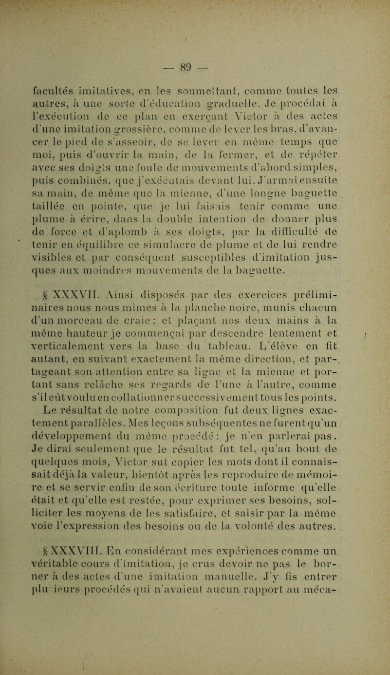 facultés imitatives, en les soumettant, comme toutes les autres, à une sorte d’éducation graduelle. Je procédai à l’exécution de ce plan en exerçant Victor à des actes d'une imitation grossière, comme de lever les bras, d’avan- cer le pied de s’asseoir, de se lever en même temps que moi, puis d’ouvrir la main, de la fermer, et de répéter avec ses doigts une foule de mouvements d’abord simples, puis combinés, que j'exécutais devant lui. J’armai ensuite sa main, de même que la mienne, d’une longue baguette taillée en pointe, que je lui faisais tenir comme une plume à érire, dans la double intention de donner plus de force et d’aplomb à ses doigts, par la difficulté de tenir en équilibre ce simulacre de plume et de lui rendre visibles et par conséquent susceptibles d’imitation j ris- ques aux moindres mouvements de la baguette. § XXXVII. Ainsi disposés par des exercices prélimi- naires nous nous mîmes à la planche noire, munis chacun d’un morceau de craie; et plaçant nos deux mains à la même hauteur je commençai par descendre lentement et verticalement vers la base du tableau. L’élève en fit autant, en suivant exactement la même direction, et par-, tageant son attention entre sa ligne et la mienne et por- tant sans relâche ses regards de l’une à l’autre, comme s’il eût voulu en collationner successivement tous les points. Le résultat de notre composition fut deux lignes exac- tement parallèles. Mes leçons subséquentes ne furent qu’un développement du même procédé: je n’en parlerai pas. Je dirai seulement que le résultat fut tel, qu’au bout de quelques mois, Victor sut copier les mots dont il connais- sait déjà la valeur, bientôt après les reproduire de mémoi- re et se servir enfin de son écriture toute informe qu’elle était et qu'elle est restée, pour exprimer ses besoins, sol- liciter les moyens de les satisfaire, et saisir par la même voie l’expression des besoins ou de la volonté des autres. $ XXXVIII. En considérant mes expériences comme un véritable cours d'imitation, je crus devoir ne pas le bor- ner à des actes d’une imitation manuelle. J’y fis entrer plu ieurs procédés qui n’avaien! aucun rapport au méca-