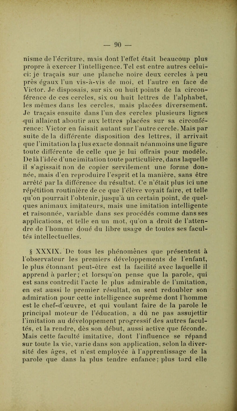 — 00 nisme de l’écriture, mais dont l’effet était beaucoup plus propre à exercer l’intelligence. Tel est entre autres celui- ci: je traçais sur une planche noire deux cercles à peu près égaux l’un vis-à-vis de moi, et l’autre en face de Victor. Je disposais, sur six ou huit points de la circon- férence de ces cercles, six ou huit lettres de l’alphabet, les mêmes dans les cercles, mais placées diversement. Je traçais ensuite dans l’un des cercles plusieurs lignes qui allaient aboutir aux lettres placées sur sa circonfé- rence: Victor en faisait autant sur l’autre cercle. Mais par suite de la différente disposition des lettres, il arrivait que l’imitation la plus exacte donnait néanmoins une figure toute différente de celle que je lui offrais pour modèle. Delà l’idée d’une imitation toute particulière, dans laquelle il s’agissait non de copier servilement une forme don- née, mais d’en reproduire l’esprit et la manière, sans être arrêté par la différence du résultat. Ce n’était plus ici une répétition routinière de ce que l’élève voyait faire, et telle qu’on pourrait l’obtenir, jusqu’à un certain point, de quel- ques animaux imitateurs, mais une imitation intelligente et raisonnée, variable dans ses procédés comme dans ses applications, et telle en un mot, qu’on a droit de l’atten- dre de l’homme doué du libre usage de toutes ses facul- tés intellectuelles. § XXXIX. De tous les phénomènes que présentent à l'observateur les premiers développements de l’enfant, le plus étonnant peut-être est la facilité avec laquelle il apprend à parler ; et lorsqu’on pense que la parole, qui est sans contredit l’acte le plus admirable de l’imitation, en est aussi le premier résultat, on sent redoubler son admiration pour cette intelligence suprême dont l’homme est le chef-d’œuvre, et qui voulant faire de la parole le principal moteur de l’éducation, a dû ne pas assujettir l’imitation au développement progressif des autres facul- tés, et la rendre, dès son début, aussi active que féconde. Mais cette faculté imitative, dont l'influence se répand sur toute la vie, varie dans son application, selon la diver- sité des âges, et n’est employée à l’apprentissage de la parole que dans la plus tendre enfance; plus tard elle