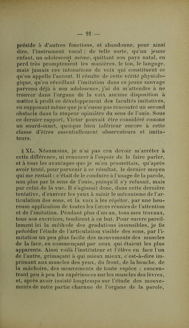 préside à d’autres fonctions, et abandonne, pour ainsi dire, l’instrument vocal ; de telle sorte, qu’un jeune enfant, un adolescent même, quittant son pays natal, en perd très promptement les manières, le ton, le langage, mais jamais ces intonal ions de voix qui constituent ce qu’on appelle l’accent. Il résulte de cette vérité physiolo- gique, qu’en réveillant l’imitation dans ce jeune sauvage parvenu déjà à son adolescnce, j’ai dû m’attendre à ne trouver dans l’organe de la voix aucune disposition à mettre à profit ce développement des facultés imitatives, en supposant même que je n’eusse pas rencontré un second obstacle dans la stupeur opiniâtre du sens de l’ouïe. Sous ce dernier rapport, Victor pouvait être considéré comme un sourd-muet, quoique bien inférieur encore à cette classe d’êtres essentiellement observateurs et imita- teurs. § XL. Néanmoins, je n'ai pas cru devoir m’arrêter à cette différence, ni renoncer à l’espoir de le faire parler, et à tous les avantages que je m’en promettais, qu’après avoir tenté, pour parvenir à ce résultat, le dernier moyen qui me restait : c’était de le conduire à l’usage de la parole, non plus par le sens de l’ouïe, puisqu’il s’y refusait, mais par celui de la vue. Il s’agissait donc, dans cette dernière tentative, d’exercer les yeux à saisir le mécanisme de l’ar- ticulation des sons, et la voix à les répéter, par une heu- reuse application de toutes les forces réunies de l’attention et de l’imitation. Pendant plus d’un an, tous mes travaux, tous nos exercices, tendirent à ce but. Pour suivre pareil- lement ici la méthode des gradations insensibles, je fis précéder l’étude de l’articulation visible des sons, par l’i- mitation un peu plus facile des mouvements des muscles de la face, en commençant par ceux qui étaient les plus apparents. Ainsi voilà l’instituteur et l’élève en face l’un de l’autre, grimaçant à qui mieux mieux, c’est-à-dire im- primant aux muscles des yeux, du front, de la bouche, de la mâchoire, des mouvements de toute espèce ; concen- trant peu à peu les expériences sur les muscles des lèvres, et, après avoir insisté longtemps sur l’étude des mouve- ments de cette partie charnue de l’organe de la parole,