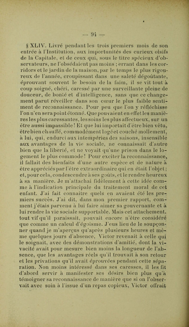 § XLIV. Livré pendant les trois premiers mois de son entrée à l’Institution, aux importunités des curieux oisifs de la Capitale, et de ceux qui, sous le titre spécieux d’ob- servateurs, ne l’obsédaient pas moins ; errant dans les cor- ridors et le jardin de la maison, par le temps le plus rigou- reux de l’année, croupissant dans une saleté dégoûtante, éprouvant souvent le besoin de la faim, il se vit tout à coup soigné, chéri, caressé par une surveillante pleine de douceur, de bonté et d’intelligence, sans que ce change- ment parut réveiller dans son cœur le plus faible senti- ment de reconnaissance. Pour peu que l’on y réfléchisse l’on n’en sera point étonné. Que pouvaient en effet les maniè- res les plus caressantes, les soins les plus affectueux, sur un être aussi impassible! Et que lui importait d’être bien vêtu, être bien chauffé, commodément logé et couché mollement, à lui, qui, endurci aux intempéries des saisons, insensible aux avantages de la vie sociale, ne connaissait d’autre bien que la liberté, et ne voyait qu’une prison dans le lo- gement le plus commode ! Pour exciter la reconnaissance, il fallait des bienfaits d’une autre espèce et de nature à être appréciés par l'être extraordinaire qui en était l’objet; et, pour cela, condescendre à ses goûts, et le rendre heureux à sa manière. Je m’attachai fidèlement à cette idée com- me à l’indication principale du traitement moral de cet enfant. J’ai fait connaitre quels en avaient été les pre- miers succès. J’ai dit, dans mon premier rapport, com- ment j’étais parvenu à lui faire aimer sa gouvernante et à lui rendre la vie sociale supportable. Mais cet attachement, tout vif qu’il paraissait, pouvait encore n’être considéré que comme un calcul d’égoïsme. J’eus lieu de le soupçon- ner quand je m’aperçus qu’âpres plusieurs heures et mê^ me quelques jours d’absence, Victor revenait à celle qui le soignait, avec des démonstrations d’amitié, dont la vi- vacité avait pour mesure bien moins la longueur de l’ab- sence, que les avantages réels qu’il trouvait à son retour et les privations qu’il avait éprouvées pendant cette sépa- ration. Non moins intéressé dans ses caresses, il les fit d’abord servir à manifester ses désirs bien plus qu’à témoigner sa reconnaissance de manière que si on l’obser- vait avec soin à l’issue d’un repas copieux, Victor offrait