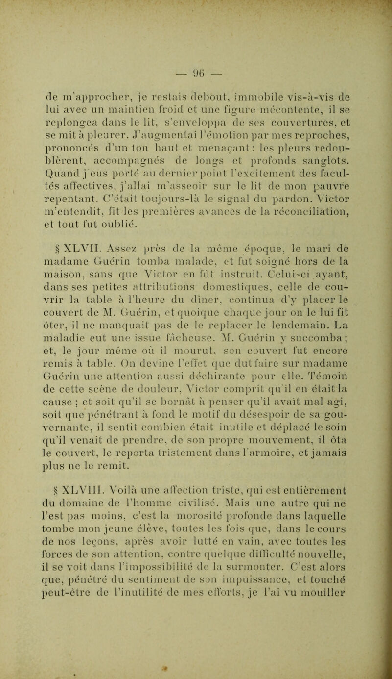 de m'approcher, je restais debout, immobile vis-à-vis de lui avec un maintien froid et une figure mécontente, il se replongea dans le lit, s’enveloppa de ses couvertures, et se mit à pleurer. J’augmentai l’émotion par mes reproches, prononcés d’un ton haut et menaçant: les pleurs redou- blèrent, accompagnés de longs et profonds sanglots. Quand j eus porté au dernier point l’excitement des facul- tés affectives, j’allai m’asseoir sur le lit de mon pauvre repentant. C’était toujours-là le signal du pardon. Victor m’entendit, fit les premières avances de la réconciliation, et tout fut oublié. § XLVII. Assez près de la même époque, le mari de madame Guérin tomba malade, et fut soigné hors de la maison, sans que Victor en fût instruit. Celui-ci ayant, dans ses petites attributions domestiques, celle de cou- vrir la table à l’heure du dîner, continua d’y placer le couvert de M. Guérin, et quoique chaque jour on le lui fit ôter, il ne manquait pas de le replacer le lendemain. La maladie eut une issue fâcheuse. M. Guérin y succomba; et, le jour même où il mourut, son couvert fut encore remis à table. On devine l’effet que dut faire sur madame Guérin une attention aussi déchirante pour elle. Témoin de cette scène de douleur, Victor comprit qu'il en était la cause ; et soit qu’il se bornât à penser qu’il avait mal agi, soit que pénétrant à fond le motif du désespoir de sa gou- vernante, il sentit combien était inutile et déplacé le soin qu’il venait de prendre, de son propre mouvement, il ôta le couvert, le reporta tristement dans l’armoire, et jamais plus ne le remit. S XLV11I. Voilà une affection triste, qui est entièrement du domaine de l’homme civilisé. Mais une autre qui ne l’est pas moins, c’est la morosité profonde dans laquelle tombe mon jeune élève, toutes les fois que, dans le cours de nos leçons, après avoir lutté en vain, avec toutes les forces de son attention, contre quelque difficulté nouvelle, il se voit dans l’impossibilité de la surmonter. C’est alors que, pénétré du sentiment de son impuissance, et touché peut-être de l’inutilité de mes efforts, je l’ai vu mouiller