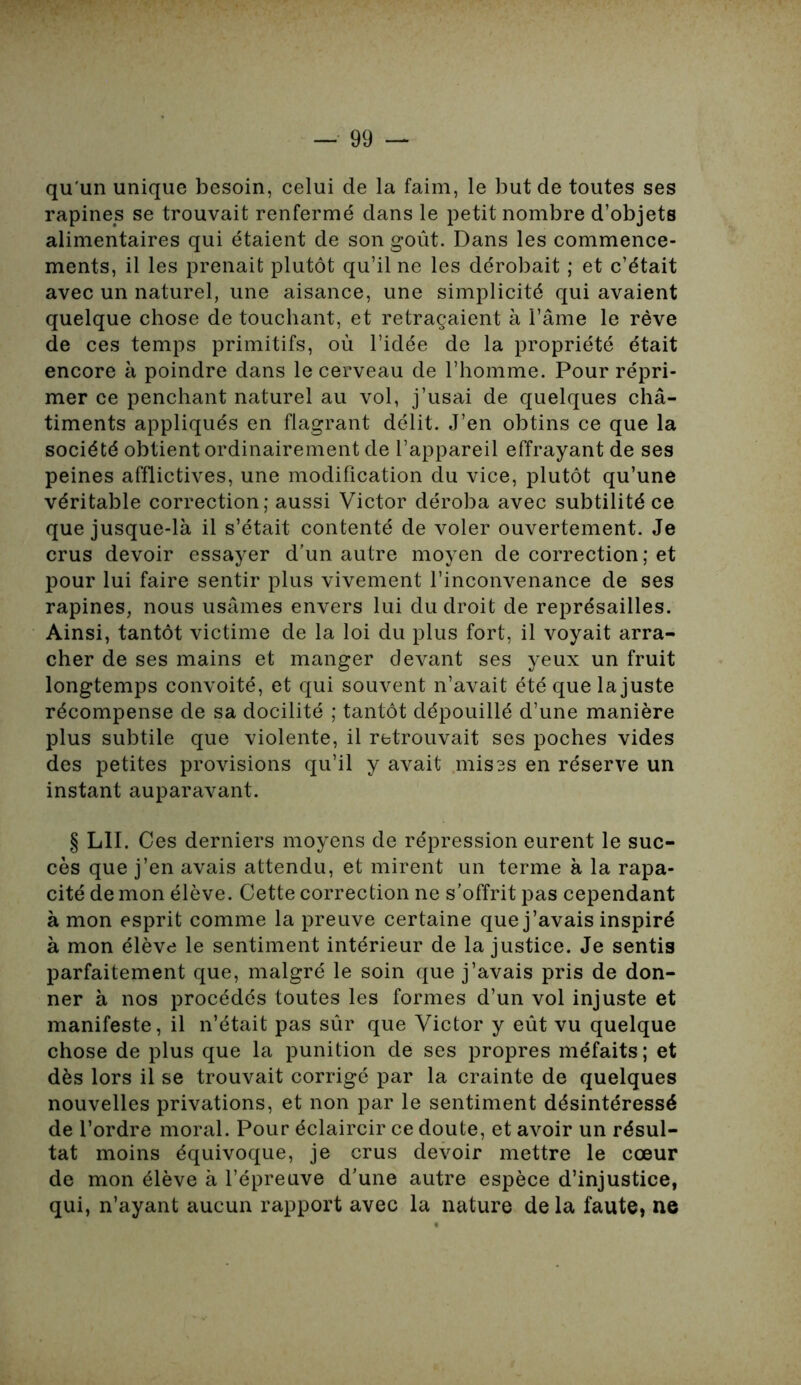 qu'un unique besoin, celui de la faim, le but de toutes ses rapines se trouvait renfermé dans le petit nombre d’objets alimentaires qui étaient de son goût. Dans les commence- ments, il les prenait plutôt qu’il ne les dérobait ; et c’était avec un naturel, une aisance, une simplicité qui avaient quelque chose de touchant, et retraçaient à l’âme le rêve de ces temps primitifs, où l’idée de la propriété était encore à poindre dans le cerveau de l’homme. Pour répri- mer ce penchant naturel au vol, j’usai de quelques châ- timents appliqués en flagrant délit. J’en obtins ce que la société obtient ordinairement de l’appareil effrayant de ses peines afflictives, une modification du vice, plutôt qu’une véritable correction; aussi Victor déroba avec subtilité ce que jusque-là il s’était contenté de voler ouvertement. Je crus devoir essayer d’un autre moyen de correction ; et pour lui faire sentir plus vivement l’inconvenance de ses rapines, nous usâmes envers lui du droit de représailles. Ainsi, tantôt victime de la loi du plus fort, il voyait arra- cher de ses mains et manger devant ses yeux un fruit longtemps convoité, et qui souvent n’avait été que la juste récompense de sa docilité ; tantôt dépouillé d’une manière plus subtile que violente, il retrouvait ses poches vides des petites provisions qu’il y avait mises en réserve un instant auparavant. § LII. Ces derniers moyens de répression eurent le suc- cès que j’en avais attendu, et mirent un terme à la rapa- cité de mon élève. Cette correction ne s’offrit pas cependant à mon esprit comme la preuve certaine que j’avais inspiré à mon élève le sentiment intérieur de la justice. Je sentis parfaitement que, malgré le soin que j’avais pris de don- ner à nos procédés toutes les formes d’un vol injuste et manifeste, il n’était pas sûr que Victor y eût vu quelque chose de plus que la punition de ses propres méfaits; et dès lors il se trouvait corrigé par la crainte de quelques nouvelles privations, et non par le sentiment désintéressé de l’ordre moral. Pour éclaircir ce doute, et avoir un résul- tat moins équivoque, je crus devoir mettre le cœur de mon élève à l’épreuve d’une autre espèce d’injustice, qui, n’ayant aucun rapport avec la nature de la faute, ne