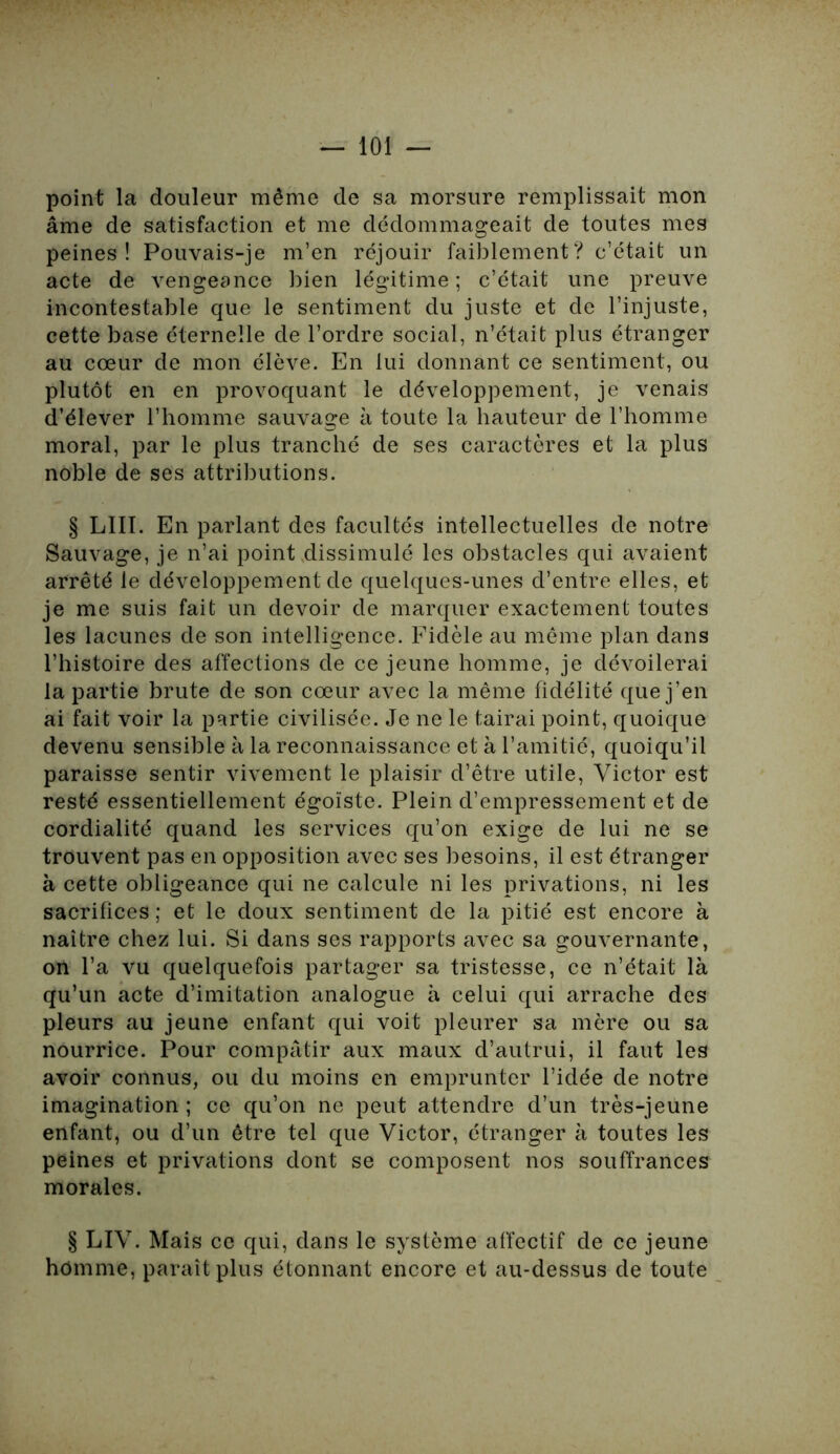 point la douleur même de sa morsure remplissait mon âme de satisfaction et me dédommageait de toutes mes peines! Pouvais-je m’en réjouir faiblement? c’était un acte de vengeance bien légitime ; c’était une preuve incontestable que le sentiment du juste et de l’injuste, cette base éternelle de l’ordre social, n’était plus étranger au cœur de mon élève. En lui donnant ce sentiment, ou plutôt en en provoquant le développement, je venais d’élever l’homme sauvage à toute la hauteur de l’homme moral, par le plus tranché de ses caractères et la plus noble de ses attributions. § LUI. En parlant des facultés intellectuelles de notre Sauvage, je n’ai point dissimulé les obstacles qui avaient arrêté le développement de quelques-unes d’entre elles, et je me suis fait un devoir de marquer exactement toutes les lacunes de son intelligence. Fidèle au même plan dans l’histoire des affections de ce jeune homme, je dévoilerai la partie brute de son cœur avec la même fidélité que j’en ai fait voir la partie civilisée. Je ne le tairai point, quoique devenu sensible à la reconnaissance et à l’amitié, quoiqu’il paraisse sentir vivement le plaisir d’être utile, Victor est resté essentiellement égoïste. Plein d’empressement et de cordialité quand les services qu’on exige de lui ne se trouvent pas en opposition avec ses besoins, il est étranger à cette obligeance qui ne calcule ni les privations, ni les sacrifices ; et le doux sentiment de la pitié est encore à naître chez lui. Si dans ses rapports avec sa gouvernante, on l’a vu quelquefois partager sa tristesse, ce n’était là qu’un acte d’imitation analogue à celui qui arrache des pleurs au jeune enfant qui voit pleurer sa mère ou sa nourrice. Pour compatir aux maux d’autrui, il faut les avoir connus, ou du moins en emprunter l’idée de notre imagination ; ce qu’on ne peut attendre d’un très-jeune enfant, ou d’un être tel que Victor, étranger à toutes les peines et privations dont se composent nos souffrances morales. § LIV. Mais ce qui, dans le système affectif de ce jeune homme, paraît plus étonnant encore et au-dessus de toute