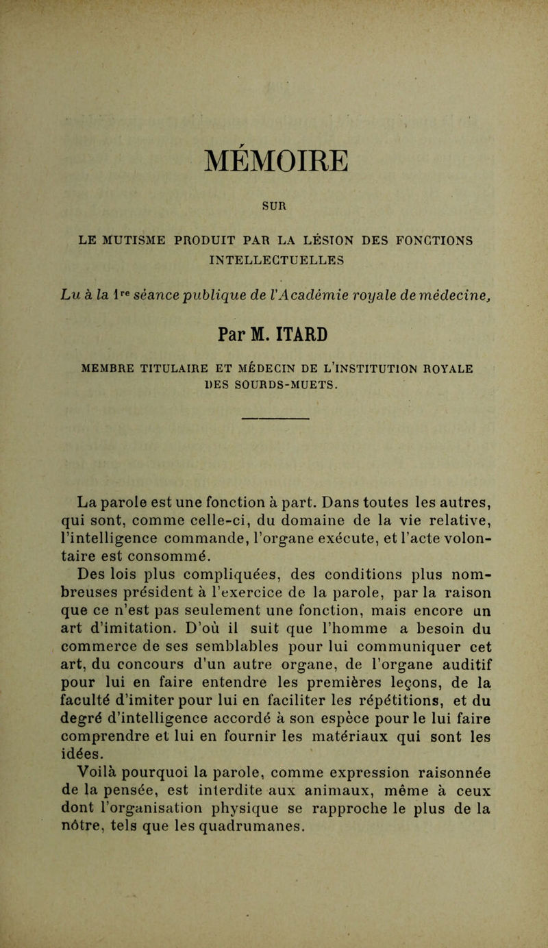 MEMOIRE SUR LE MUTISME PRODUIT PAR LA LÉSION DES FONCTIONS INTELLECTUELLES Lu à la lre séance publique de VAcadémie royale de médecine, Par M. ITARD MEMBRE TITULAIRE ET MÉDECIN DE L’INSTITUTION ROYALE DES SOURDS-MUETS. La parole est une fonction à part. Dans toutes les autres, qui sont, comme celle-ci, du domaine de la vie relative, l’intelligence commande, l’organe exécute, et l’acte volon- taire est consommé. Des lois plus compliquées, des conditions plus nom- breuses président à l’exercice de la parole, par la raison que ce n’est pas seulement une fonction, mais encore un art d’imitation. D’où il suit que l’homme a besoin du commerce de ses semblables pour lui communiquer cet art, du concours d’un autre organe, de l’organe auditif pour lui en faire entendre les premières leçons, de la faculté d’imiter pour lui en faciliter les répétitions, et du degré d’intelligence accordé à son espèce pour le lui faire comprendre et lui en fournir les matériaux qui sont les idées. Voilà pourquoi la parole, comme expression raisonnée de la pensée, est interdite aux animaux, même à ceux dont l’organisation physique se rapproche le plus de la nôtre, tels que les quadrumanes.