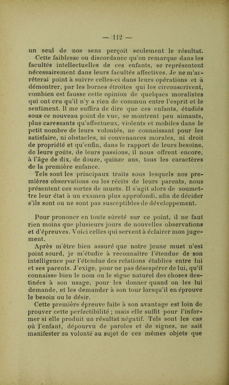 un seul de nos sens perçoit seulement le résultat. Cette faiblesse ou discordance qu’on remarque dans les facultés intellectuelles de ces enfants, se représentent nécessairement dans leurs facultés affectives. Je ne m’ar- rêterai point à suivre celles-ci dans leurs opérations et à démontrer, par les bornes étroites qui les circonscrivent, combien est fausse cette opinion de quelques moralistes qui ont cru qu’il n’y a rien de commun entre l’esprit et le sentiment. 11 me suffira de dire que ces enfants, étudiés sous ce nouveau point de vue, se montrent peu aimants, plus caressants qu’affectueux, violents et mobiles dans le petit nombre de leurs volontés, ne connaissant pour les satisfaire, ni obstacles, ni convenances morales, ni droit de propriété et qu’enfin, dans le rapport de leurs besoins, de leurs goûts, de leurs passions, il nous offrent encore, à l'âge de dix, de douze, quinze ans, tous les caractères de la première enfance. Tels sont les principaux traits sous lesquels nos pre- mières observations ou les récits de leurs parents, nous présentent ces sortes de muets. Il s’agit alors de soumet- tre leur état à un examen plus approfondi, afin de décider s’ils sont ou ne sont pas susceptibles de développement. Pour prononcr en toute sûreté sur ce point, il ne faut rien moins que plusieurs jours de nouvelles observations et d’épreuves. Voici celles qui servent à éclairer mon juge- ment. Après m’être bien assuré que notre jeune muet n’est point sourd, je m’étudie à reconnaître l’étendue de son intelligence par l’étendue des relations établies entre lui et ses parents. J’exige, pour ne pas désespérer de lui, qu’il connaisse bien le nom ou le signe naturel des choses des- tinées à son usage, pour les donner quand on les lui demande, et les demander à son tour lorsqu’il en éprouve le besoin ou le désir. Cette première épreuve faite à son avantage est loin de prouver cette perfectibilité ; mais elle suffit pour l’infor- mer si elle produit un résultat négatif. Tels sont les cas où l’enfant, dépourvu de paroles et de signes, ne sait manifester sa volonté au sujet de ces mêmes objets que