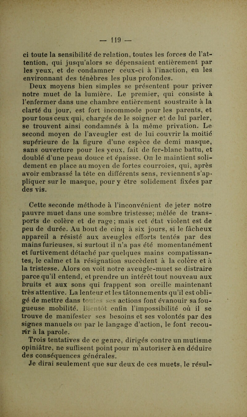 ci toute la sensibilité de relation, toutes les forces de l’at- tention, qui jusqu’alors se dépensaient entièrement par les yeux, et de condamner ceux-ci à l’inaction, en les environnant des ténèbres les plus profondes. Peux moyens bien simples se présentent pour priver notre muet de la lumière. Le premier, qui consiste à l’enfermer dans une chambre entièrement soustraite à la clarté du jour, est fort incommode pour les parents, et pour tous ceux qui, chargés de le soigner et de lui parler, se trouvent ainsi condamnés à la même privation. Le second moyen de l’aveugler est de lui couvrir la moitié supérieure de la figure d’une espèce de demi masque, sans ouverture pour les yeux, fait de fer-blanc battu, et doublé d’une peau douce et épaisse. On le maintient soli- dement en place au moyen de fortes courroies, qui, après avoir embrassé la tète en différents sens, reviennent s’ap- pliquer sur le masque, pour y être solidement fixées par des vis. Cette seconde méthode à l’inconvénient de jeter notre pauvre muet dans une sombre tristesse; mêlée de trans- ports de colère et de rage ; mais cet état violent est de peu de durée. Au bout de cinq à six jours, si le fâcheux appareil a résisté aux aveugles efforts tentés par des mains furieuses, si surtout il n’a pas été momentanément et furtivement détaché par quelques mains compatissan- tes, le calme et la résignation succèdent à la colère et à la tristesse. Alors on voit notre aveugle-muet se distraire parce qu’il entend, et prendre un intérêt tout nouveau aux bruits et aux sons qui frappent son oreille maintenant très attentive. La lenteur et les tâtonnements qu’il est obli- gé de mettre dans toutes ses actions font évanouir sa fou- gueuse mobilité. Bientôt enfin l’impossibilité où il se trouve de manifester ses besoins et ses volontés par des signes manuels ou par le langage d’action, le font recou- rir a la parole. Trois tentatives de ce genre, dirigés contre un mutisme opiniâtre, ne suffisent point pour m'autoriser à en déduire des conséquences générales. Je dirai seulement que sur deux de ces muets, le résul-