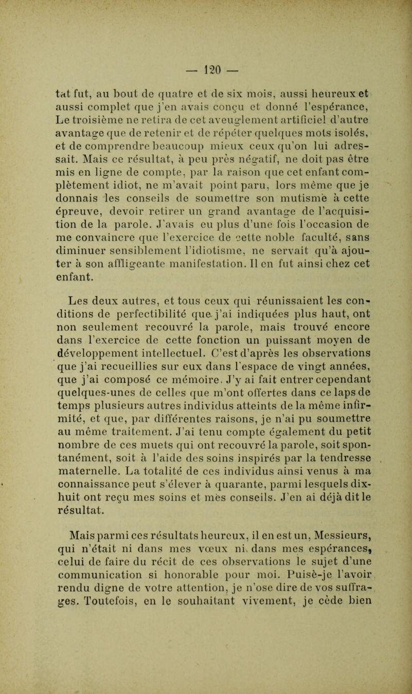 tat fut, au bout de quatre et de six mois, aussi heureux et aussi complet que j’en avais conçu et donné l’espérance, Le troisième ne retira de cet aveuglement artificiel d’autre avantage que de retenir et de répéter quelques mots isolés, et de comprendre beaucoup mieux ceux qu’on lui adres- sait. Mais ce résultat, à peu près négatif, ne doit pas être mis en ligne de compte, par la raison que cet enfant com- plètement idiot, ne m’avait point paru, lors même que je donnais les conseils de soumettre son mutisme à cette épreuve, devoir retirer un grand avantage de l’acquisi- tion de la parole. J’avais eu plus d’une fois l’occasion de me convaincre que l’exercice de cette noble faculté, sans diminuer sensiblement l’idiotisme, ne servait qu’à ajou- ter à son affligeante manifestation. Il en fut ainsi chez cet enfant. Les deux autres, et tous ceux qui réunissaient les con- ditions de perfectibilité que. j’ai indiquées plus haut, ont non seulement recouvré la parole, mais trouvé encore dans l’exercice de cette fonction un puissant moyen de développement intellectuel. C’est d’après les observations que j’ai recueillies sur eux dans l'espace de vingt années, que j’ai composé ce mémoire. J’y ai fait entrer cependant quelques-unes de celles que m’ont offertes dans ce laps de temps plusieurs autres individus atteints de la même infir- mité, et que, par différentes raisons, je n’ai pu soumettre au même traitement. J’ai tenu compte également du petit nombre de ces muets qui ont recouvré la parole, soit spon- tanément, soit à l’aide des soins inspirés par la tendresse maternelle. La totalité de ces individus ainsi venus à ma connaissance peut s’élever à quarante, parmi lesquels dix- huit ont reçu mes soins et mes conseils. J’en ai déjà dit le résultat. Mais parmi ces résultats heureux, il en est un, Messieurs, qui n’était ni dans mes vœux ni dans mes espérances, celui de faire du récit de ces observations le sujet d’une communication si honorable pour moi. Puisè-je l’avoir rendu digne de votre attention, je n’ose dire de vos suffra- ges. Toutefois, en le souhaitant vivement, je cède bien