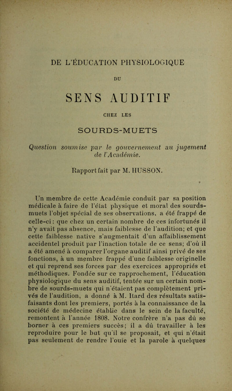 DE L’ÉDUCATION PHYSIOLOGIQUE DU SENS AUDITIF CHEZ LES SOURDS-MUETS Question soumise par le gouvernement au jugement de l’Académie. Rapport fait par M. IIUSSON. Un membre de cette Académie conduit par sa position médicale à faire de l’état physique et moral des sourds- muets l’objet spécial de ses observations, a été frappé de celle-ci : que chez un certain nombre de ces infortunés il n’y avait pas absence, mais faiblesse de l’audition; et que cette faiblesse native s’augmentait d’un affaiblissement accidentel produit par l’inaction totale de ce sens; d’où il a été amené à comparer l’organe auditif ainsi privé de ses fonctions, à un membre frappé d'une faiblesse originelle et qui reprend ses forces par des exercices appropriés et méthodiques. Fondée sur ce rapprochement, l'éducation physiologique du sens auditif, tentée sur un certain nom- bre de sourds-muets qui n’étaient pas complètement pri- vés de l’audition, a donné à M. ltard des résultats satis- faisants dont les premiers, portés à la connaissance de la société de médecine établie dans le sein de la faculté, remontent à l’année 1808. Notre confrère n’a pas dû se borner à ces premiers succès; il a dû travailler à les reproduire pour le but qu’il se proposait, et qui n’était pas seulement de rendre l’ouïe et la parole à quelques