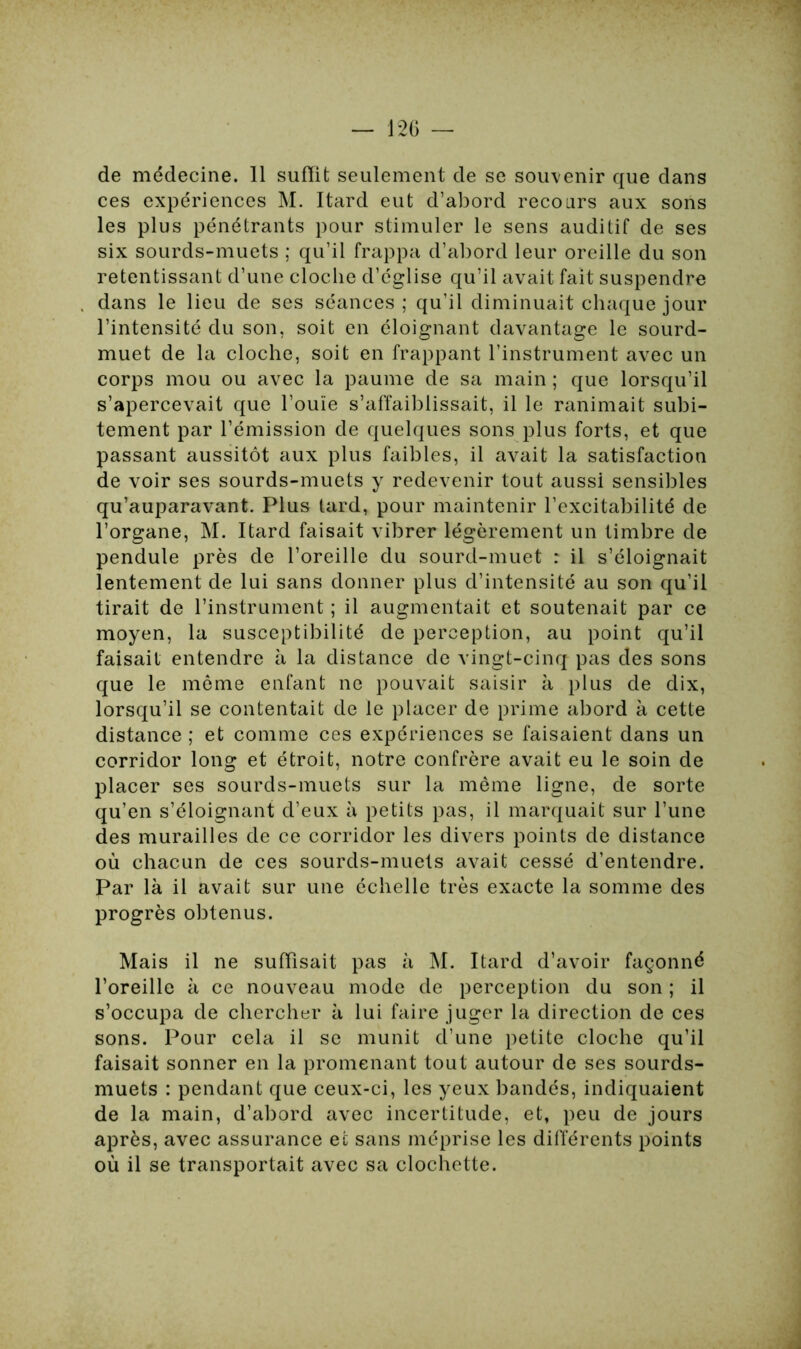 de médecine. 11 suffît seulement de se souvenir que dans ces expériences M. Itard eut d’abord recours aux sons les plus pénétrants pour stimuler le sens auditif de ses six sourds-muets ; qu’il frappa d’abord leur oreille du son retentissant d’une cloche d’église qu’il avait fait suspendre dans le lieu de ses séances ; qu’il diminuait chaque jour l’intensité du son, soit en éloignant davantage le sourd- muet de la cloche, soit en frappant l’instrument avec un corps mou ou avec la paume de sa main ; que lorsqu’il s’apercevait que l’ouïe s’affaiblissait, il le ranimait subi- tement par l’émission de quelques sons plus forts, et que passant aussitôt aux plus faibles, il avait la satisfaction de voir ses sourds-muets y redevenir tout aussi sensibles qu’auparavant. Plus tard, pour maintenir l’excitabilité de l’organe, M. Itard faisait vibrer légèrement un timbre de pendule près de l’oreille du sourd-muet : il s’éloignait lentement de lui sans donner plus d’intensité au son qu’il tirait de l’instrument ; il augmentait et soutenait par ce moyen, la susceptibilité de perception, au point qu’il faisait entendre à la distance de vingt-cinq pas des sons que le môme enfant ne pouvait saisir à plus de dix, lorsqu’il se contentait de le placer de prime abord à cette distance ; et comme ces expériences se faisaient dans un corridor long et étroit, notre confrère avait eu le soin de placer ses sourds-muets sur la même ligne, de sorte qu’en s’éloignant d’eux à petits pas, il marquait sur l’une des murailles de ce corridor les divers points de distance où chacun de ces sourds-muets avait cessé d’entendre. Par là il avait sur une échelle très exacte la somme des progrès obtenus. Mais il ne suffisait pas à M. Itard d’avoir façonné l’oreille à ce nouveau mode de perception du son ; il s’occupa de chercher à lui faire juger la direction de ces sons. Pour cela il se munit d’une petite cloche qu’il faisait sonner en la promenant tout autour de ses sourds- muets : pendant que ceux-ci, les yeux bandés, indiquaient de la main, d’abord avec incertitude, et, peu de jours après, avec assurance et sans méprise les différents points où il se transportait avec sa clochette.