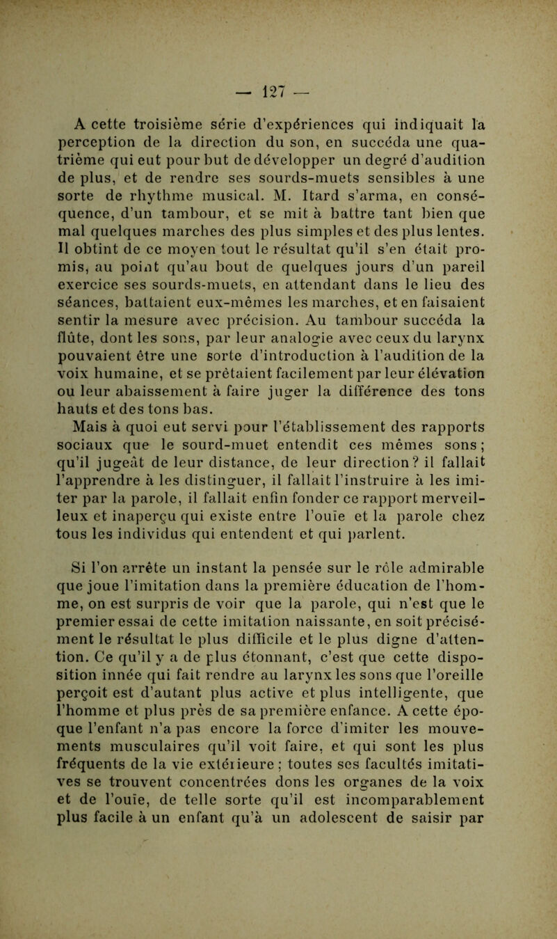 A cette troisième série d’expériences qui indiquait la perception de la direction du son, en succéda une qua- trième qui eut pour but de développer un degré d’audition de plus, et de rendre ses sourds-muets sensibles à une sorte de rhythme musical. M. Itard s’arma, en consé- quence, d’un tambour, et se mit à battre tant bien que mal quelques marches des plus simples et des plus lentes. Il obtint de ce moyen tout le résultat qu’il s’en était pro- mis* au point qu’au bout de quelques jours d’un pareil exercice ses sourds-muets, en attendant dans le lieu des séances, battaient eux-mêmes les marches, et en faisaient sentir la mesure avec précision. Au tambour succéda la flûte, dont les sons, par leur analogie avec ceux du larynx pouvaient être une sorte d’introduction à l’audition de la voix humaine, et se prêtaient facilement par leur élévation ou leur abaissement à faire juger la différence des tons hauts et des tons bas. Mais à quoi eut servi pour l’établissement des rapports sociaux que le sourd-muet entendît ces mêmes sons; qu’il jugeât de leur distance, de leur direction? il fallait l’apprendre à les distinguer, il fallait l’instruire à les imi- ter par la parole, il fallait enfin fonder ce rapport merveil- leux et inaperçu qui existe entre l’ouïe et la parole chez tous les individus qui entendent et qui parlent. Si l’on arrête un instant la pensée sur le rôle admirable que joue l’imitation dans la première éducation de l’hom- me, on est surpris de voir que la parole, qui n’est que le premier essai de cette imitation naissante, en soit précisé- ment le résultat le plus difficile et le plus digne d’atten- tion. Ce qu’il y a de plus étonnant, c’est que cette dispo- sition innée qui fait rendre au larynx les sons que l’oreille perçoit est d’autant plus active et plus intelligente, que l’homme et plus près de sa première enfance. A cette épo- que l’enfant n’a pas encore la force d’imiter les mouve- ments musculaires qu’il voit faire, et qui sont les plus fréquents de la vie extéiieure ; toutes ses facultés imitati- ves se trouvent concentrées dons les organes de la voix et de l’ouïe, de telle sorte qu’il est incomparablement plus facile à un enfant qu’à un adolescent de saisir par