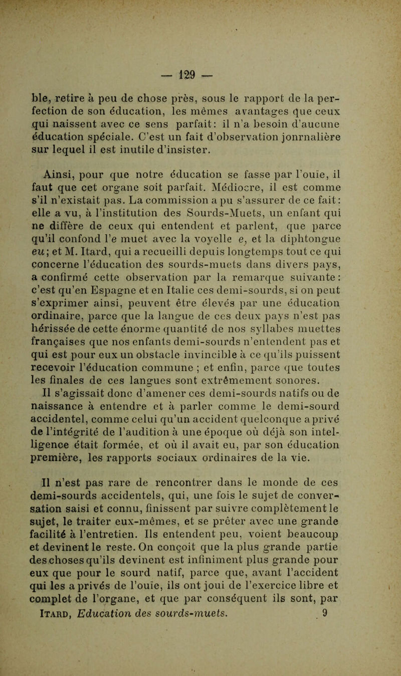 ble, retire à peu de chose près, sous le rapport de la per- fection de son éducation, les mêmes avantages que ceux qui naissent avec ce sens parfait: il n’a besoin d’aucune éducation spéciale. C’est un fait d’observation jonrnalière sur lequel il est inutile d’insister. Ainsi, pour que notre éducation se fasse par l’ouïe, il faut que cet organe soit parfait. Médiocre, il est comme s’il n’existait pas. La commission a pu s’assurer de ce fait: elle a vu, à l’institution des Sourds-Muets, un enfant qui ne diffère de ceux qui entendent et parlent, que parce qu’il confond l’e muet avec la voyelle e, et la diphtongue eu ; et M. Itard, qui a recueilli depuis longtemps tout ce qui concerne l’éducation des sourds-muets dans divers pays, a confirmé cette observation par la remarque suivante : c’est qu’en Espagne et en Italie ces demi-sourds, si on peut s’exprimer ainsi, peuvent être élevés par une éducation ordinaire, parce que la langue de ces deux pays n’est pas hérissée de cette énorme quantité de nos syllabes muettes françaises que nos enfants demi-sourds n’entendent pas et qui est pour eux un obstacle invincible à ce qu’ils puissent recevoir l’éducation commune ; et enfin, parce que toutes les finales de ces langues sont extrêmement sonores. Il s’agissait donc d’amener ces demi-sourds natifs ou de naissance à entendre et à parler comme le demi-sourd accidentel, comme celui qu’un accident quelconque aprivé de l’intégrité de l’audition à une époque où déjà son intel- ligence était formée, et où il avait eu, par son éducation première, les rapports sociaux ordinaires de la vie. Il n’est pas rare de rencontrer dans le monde de ces demi-sourds accidentels, qui, une fois le sujet de conver- sation saisi et connu, finissent par suivre complètement le sujet, le traiter eux-mêmes, et se prêter avec une grande facilité à l’entretien. Ils entendent peu, voient beaucoup et devinent le reste. On conçoit que la plus grande partie des choses qu’ils devinent est infiniment plus grande pour eux que pour le sourd natif, parce que, avant l’accident qui les a privés de l’ouïe, ils ont joui de l’exercice libre et complet de l’organe, et que par conséquent ils sont, par Itard, Education des sourds-muets. 9